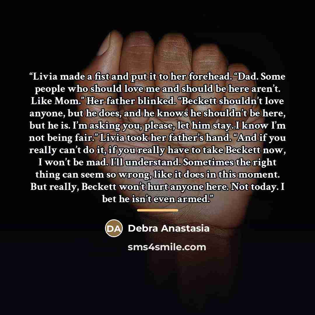 “Livia made a fist and put it to her forehead. “Dad. Some people who should love me and should be here aren’t. Like Mom.” Her father blinked. “Beckett shouldn’t love anyone, but he does, and he knows he shouldn’t be here, but he is. I’m asking you, please, let him stay. I know I’m not being fair.”…” quote by Debra Anastasia