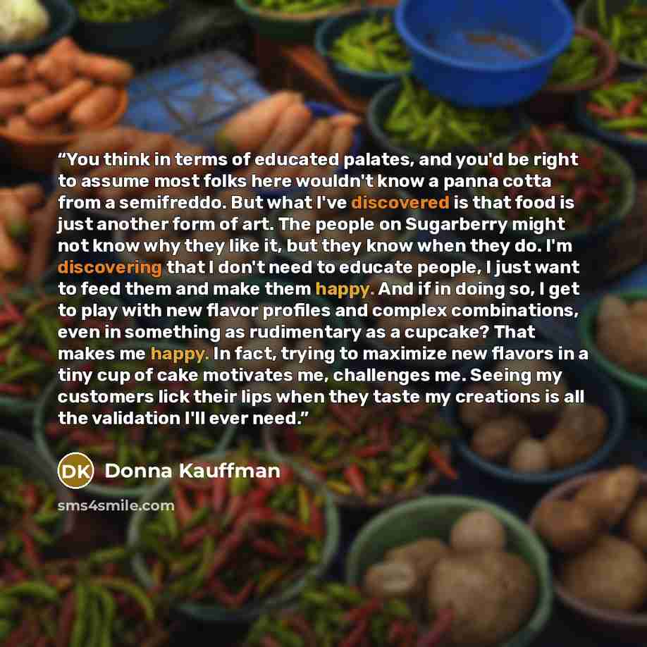 “You think in terms of educated palates, and you'd be right to assume most folks here wouldn't know a panna cotta from a semifreddo. But what I've discovered is that food is just another form of art. The people on Sugarberry might not know why they like it, but they know when they do. I'm…” quote by Donna Kauffman