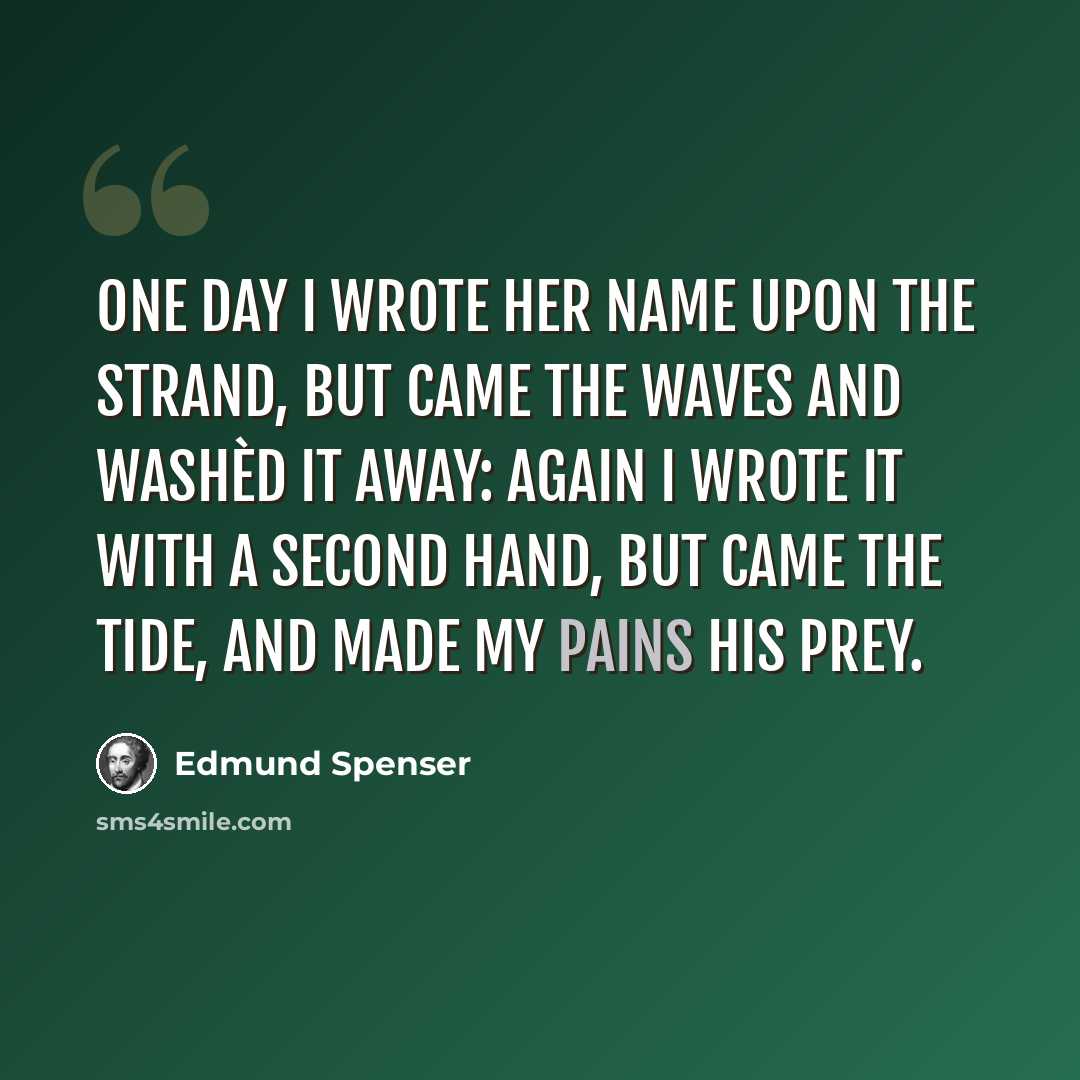 “One day I wrote her name upon the strand, But came the waves and washèd it away: Again I wrote it with a second hand, But came the tide, and made my pains his prey.” quote by Edmund Spenser