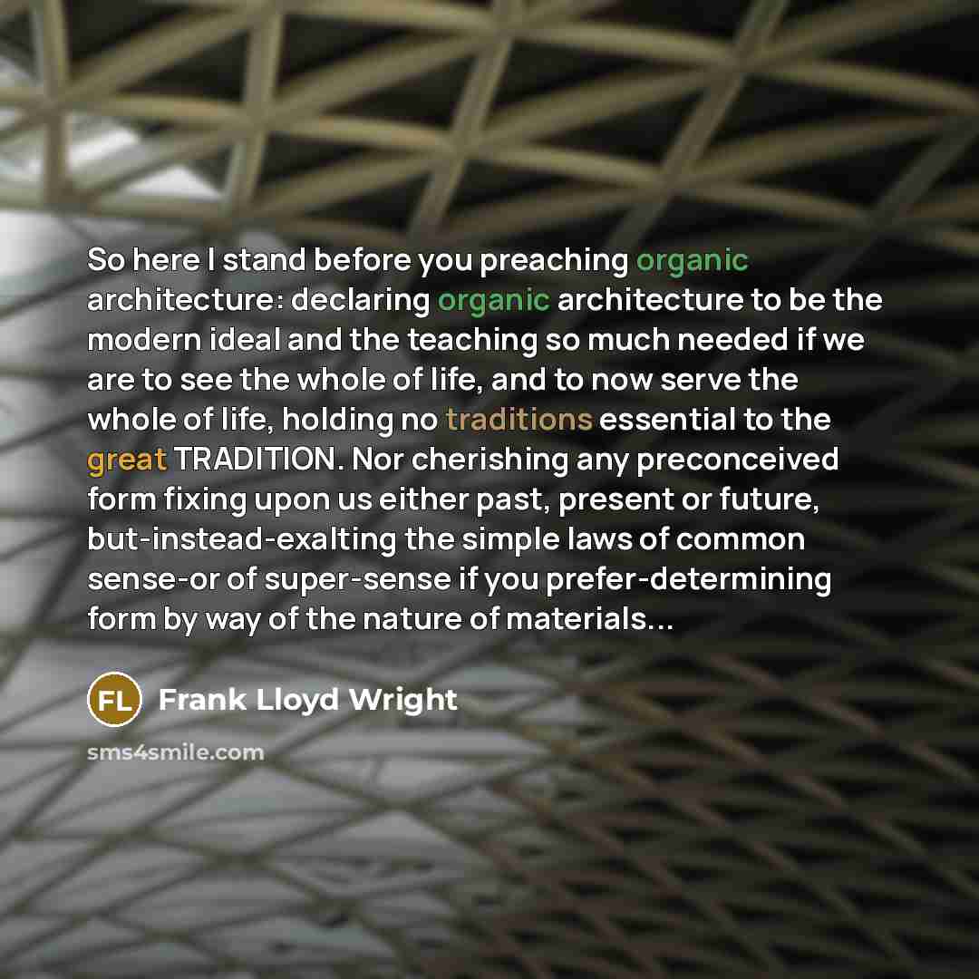 “So here I stand before you preaching organic architecture: declaring organic architecture to be the modern ideal and the teaching so much needed if we are to see the whole of life, and to now serve the whole of life, holding no traditions essential to the great TRADITION. Nor cherishing any…” quote by Frank Lloyd Wright