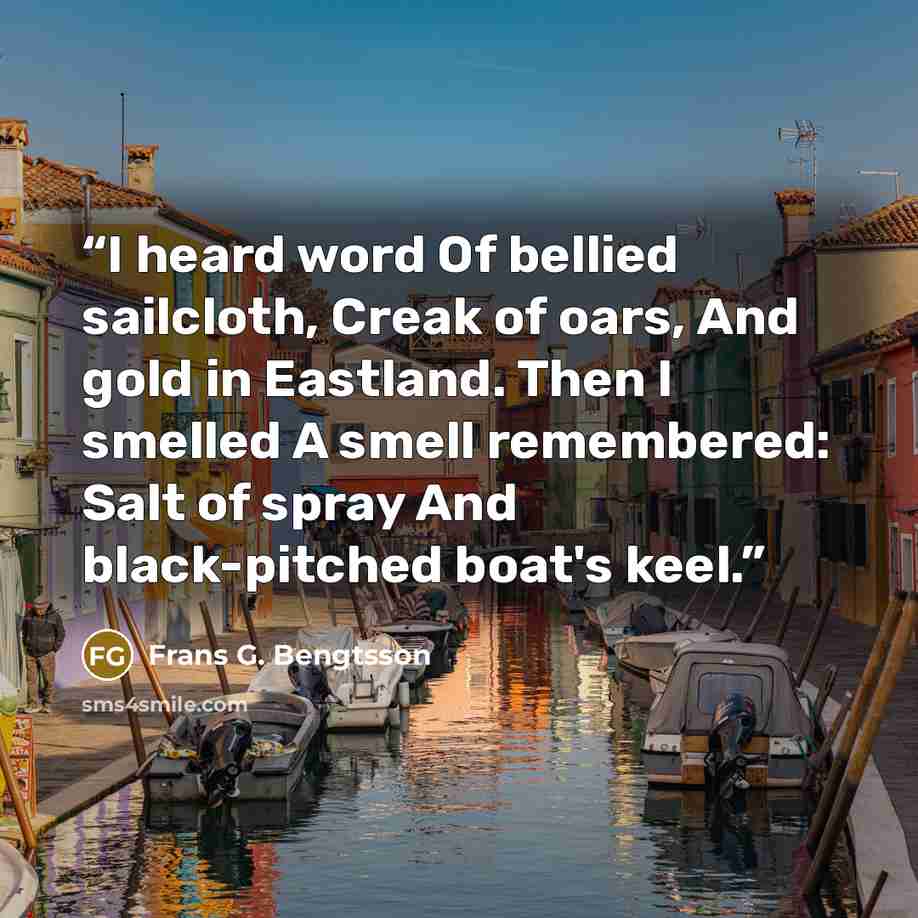 “I heard word Of bellied sailcloth, Creak of oars, And gold in Eastland. Then I smelled A smell remembered: Salt of spray And black-pitched boat's keel.” quote by Frans G. Bengtsson