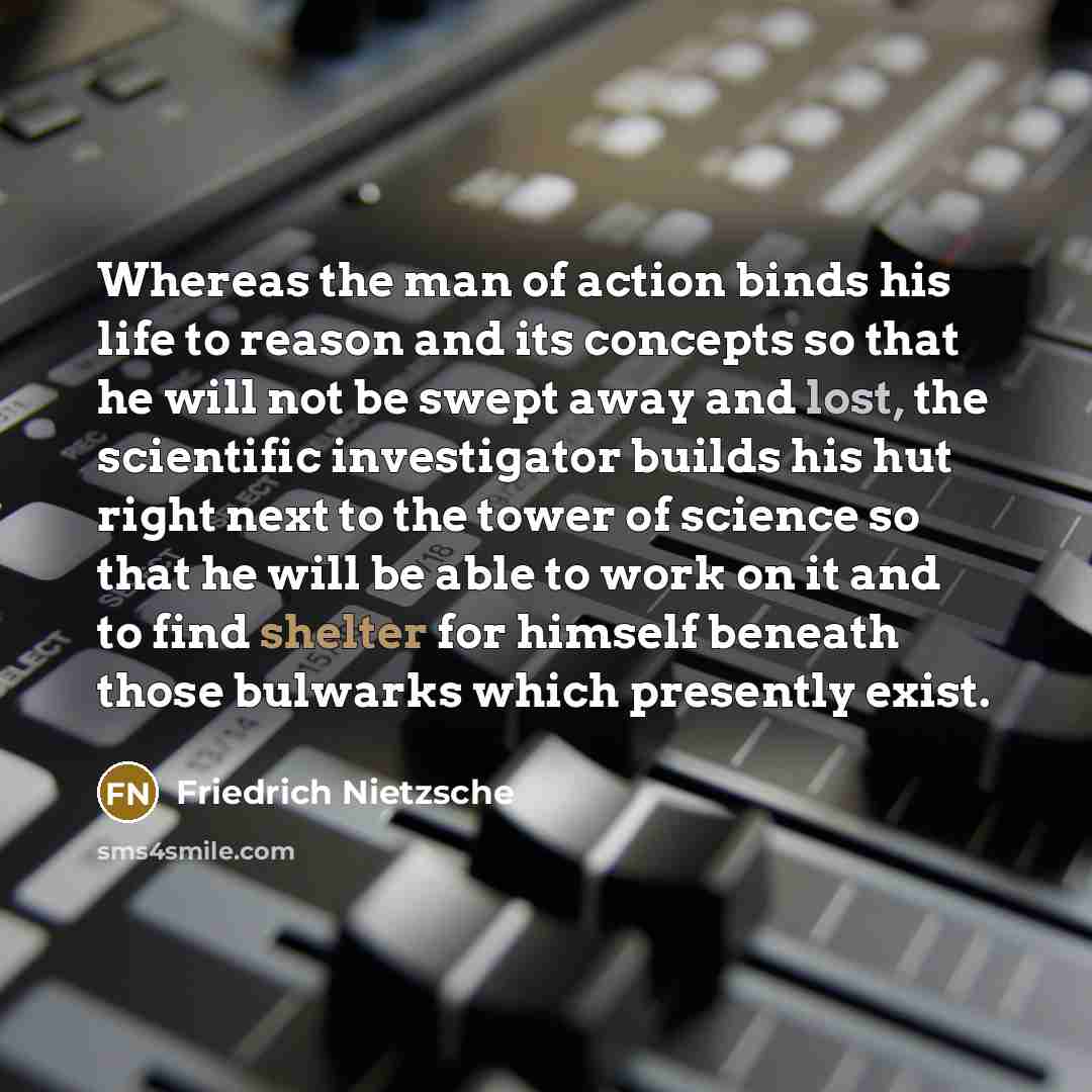 “Whereas the man of action binds his life to reason and its concepts so that he will not be swept away and lost, the scientific investigator builds his hut right next to the tower of science so that he will be able to work on it and to find shelter for himself beneath those bulwarks which presently…” quote by Friedrich Nietzsche