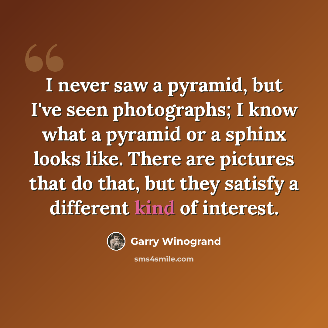 “I never saw a pyramid, but I've seen photographs; I know what a pyramid or a sphinx looks like. There are pictures that do that, but they satisfy a different kind of interest.” quote by Garry Winogrand