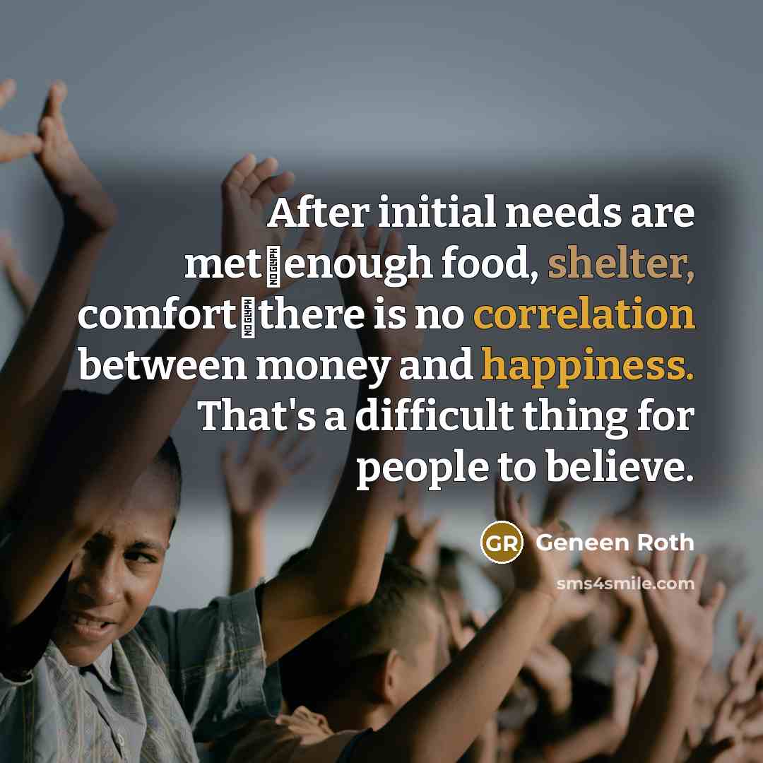 “After initial needs are metenough food, shelter, comfortthere is no correlation between money and happiness. That's a difficult thing for people to believe.” quote by Geneen Roth