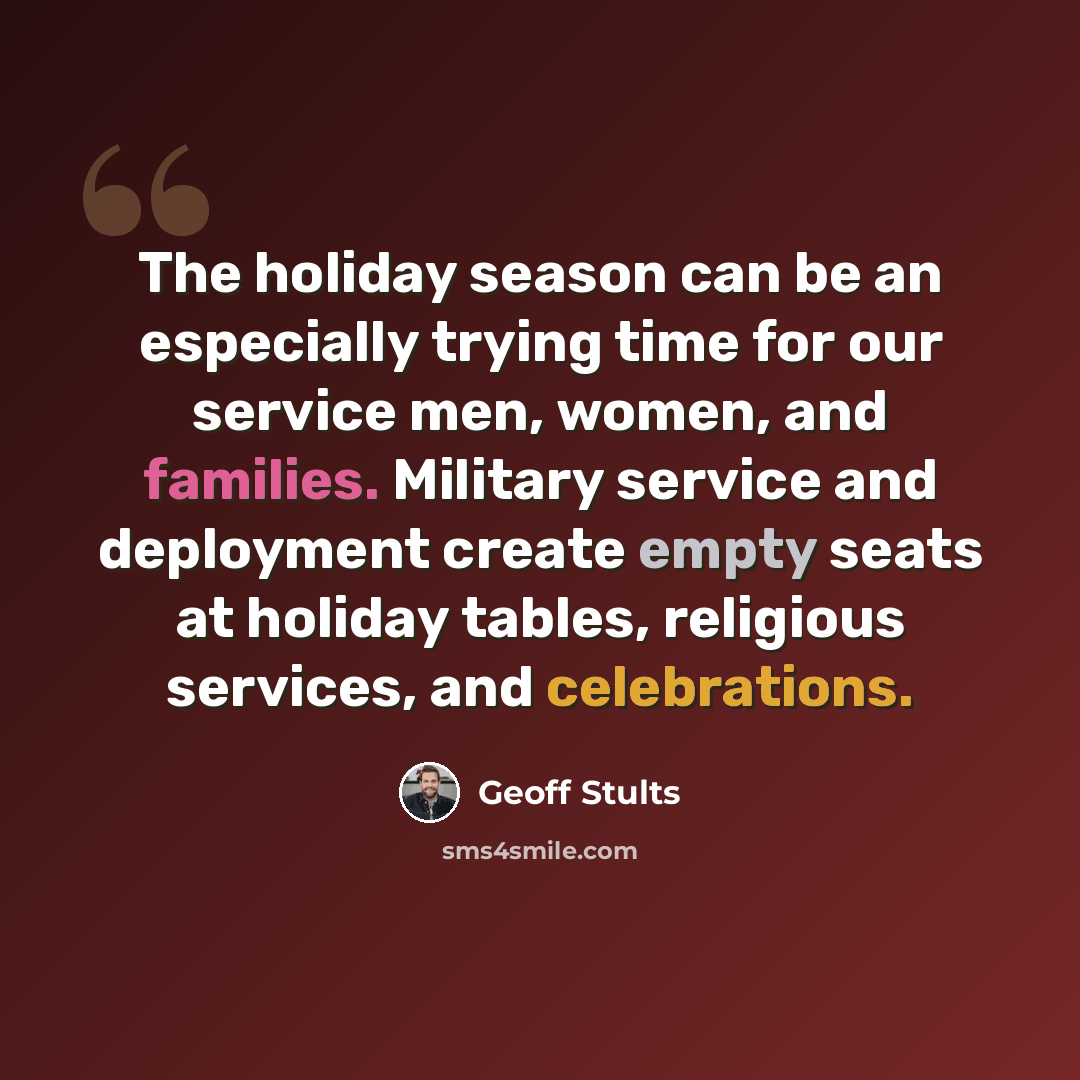 “The holiday season can be an especially trying time for our service men, women, and families. Military service and deployment create empty seats at holiday tables, religious services, and celebrations.” quote by Geoff Stults