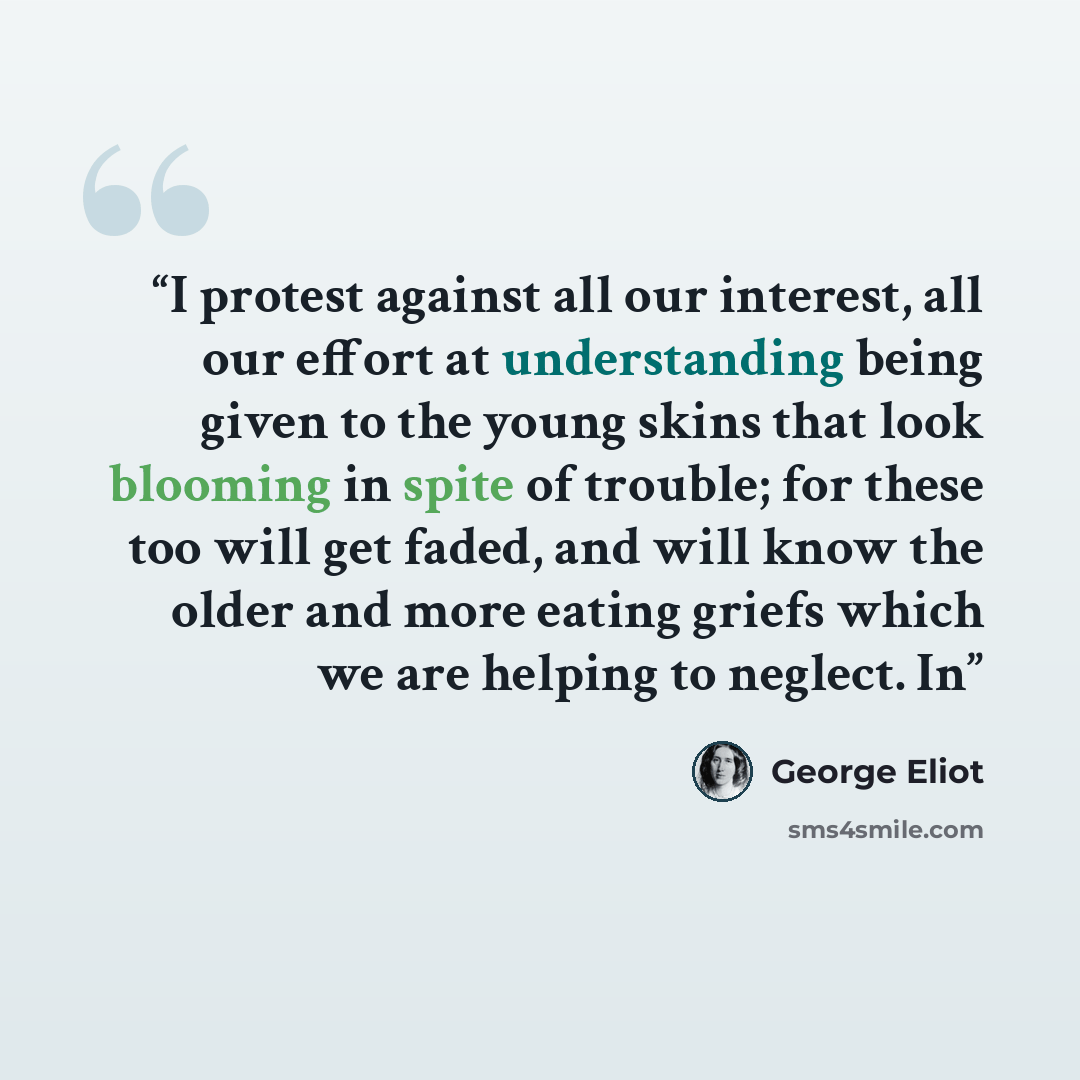 “I protest against all our interest, all our effort at understanding being given to the young skins that look blooming in spite of trouble; for these too will get faded, and will know the older and more eating griefs which we are helping to neglect. In” quote by George Eliot
