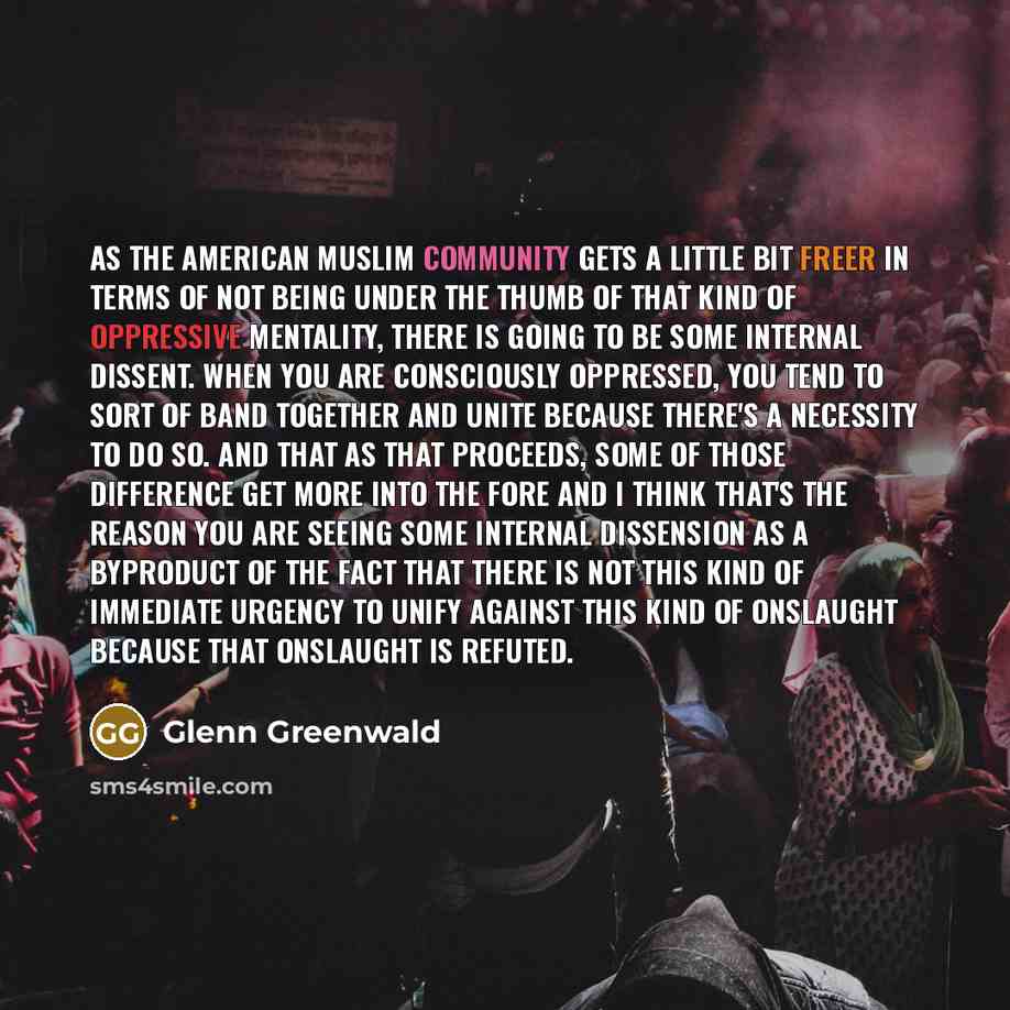 “As the American Muslim community gets a little bit freer in terms of not being under the thumb of that kind of oppressive mentality, there is going to be some internal dissent. When you are consciously oppressed, you tend to sort of band together and unite because there's a necessity to do so. And…” quote by Glenn Greenwald