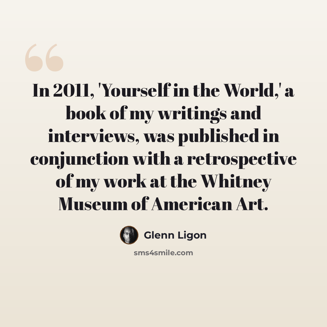 “In 2011, 'Yourself in the World,' a book of my writings and interviews, was published in conjunction with a retrospective of my work at the Whitney Museum of American Art.” quote by Glenn Ligon