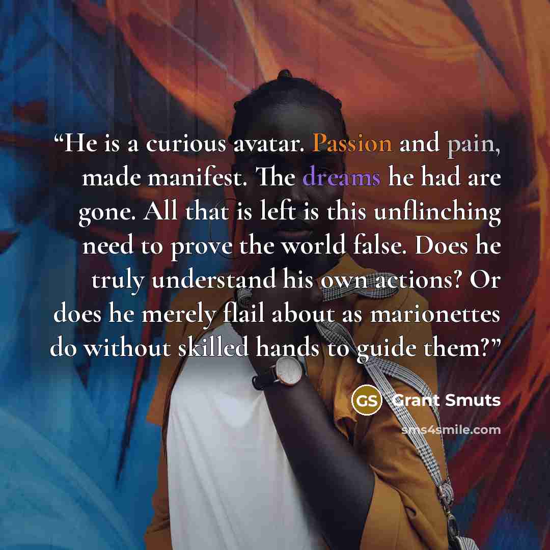 “He is a curious avatar. Passion and pain, made manifest. The dreams he had are gone. All that is left is this unflinching need to prove the world false. Does he truly understand his own actions? Or does he merely flail about as marionettes do without skilled hands to guide them?” quote by Grant Smuts