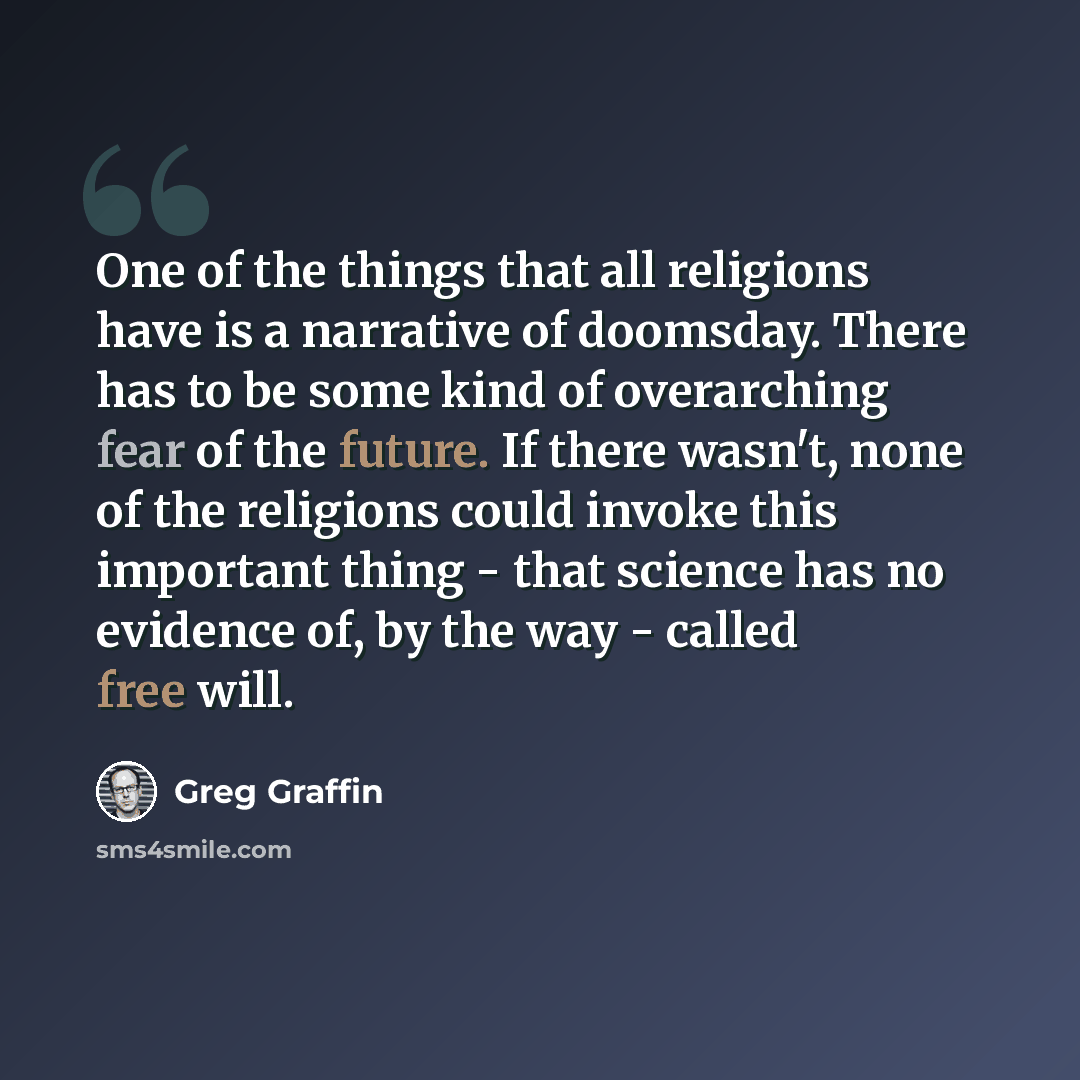 “One of the things that all religions have is a narrative of doomsday. There has to be some kind of overarching fear of the future. If there wasn't, none of the religions could invoke this important thing - that science has no evidence of, by the way - called free will.” quote by Greg Graffin