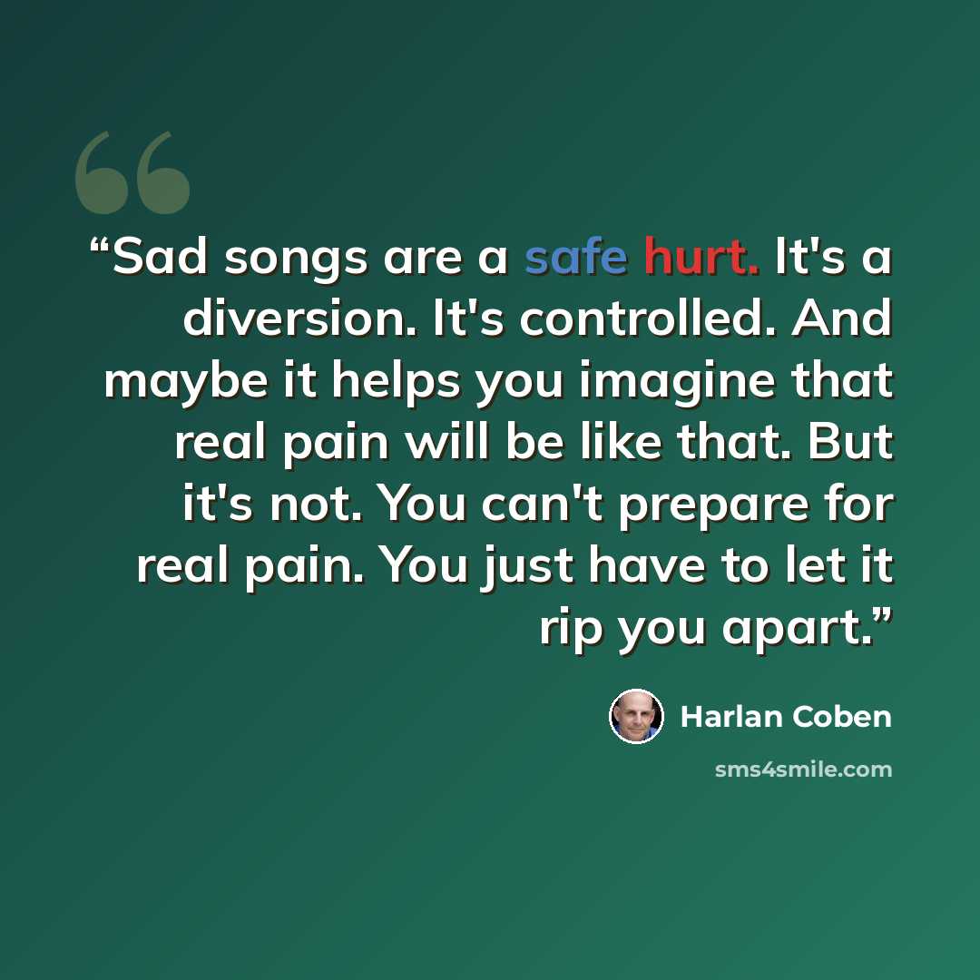 “Sad songs are a safe hurt. It's a diversion. It's controlled. And maybe it helps you imagine that real pain will be like that. But it's not. You can't prepare for real pain. You just have to let it rip you apart.” quote by Harlan Coben