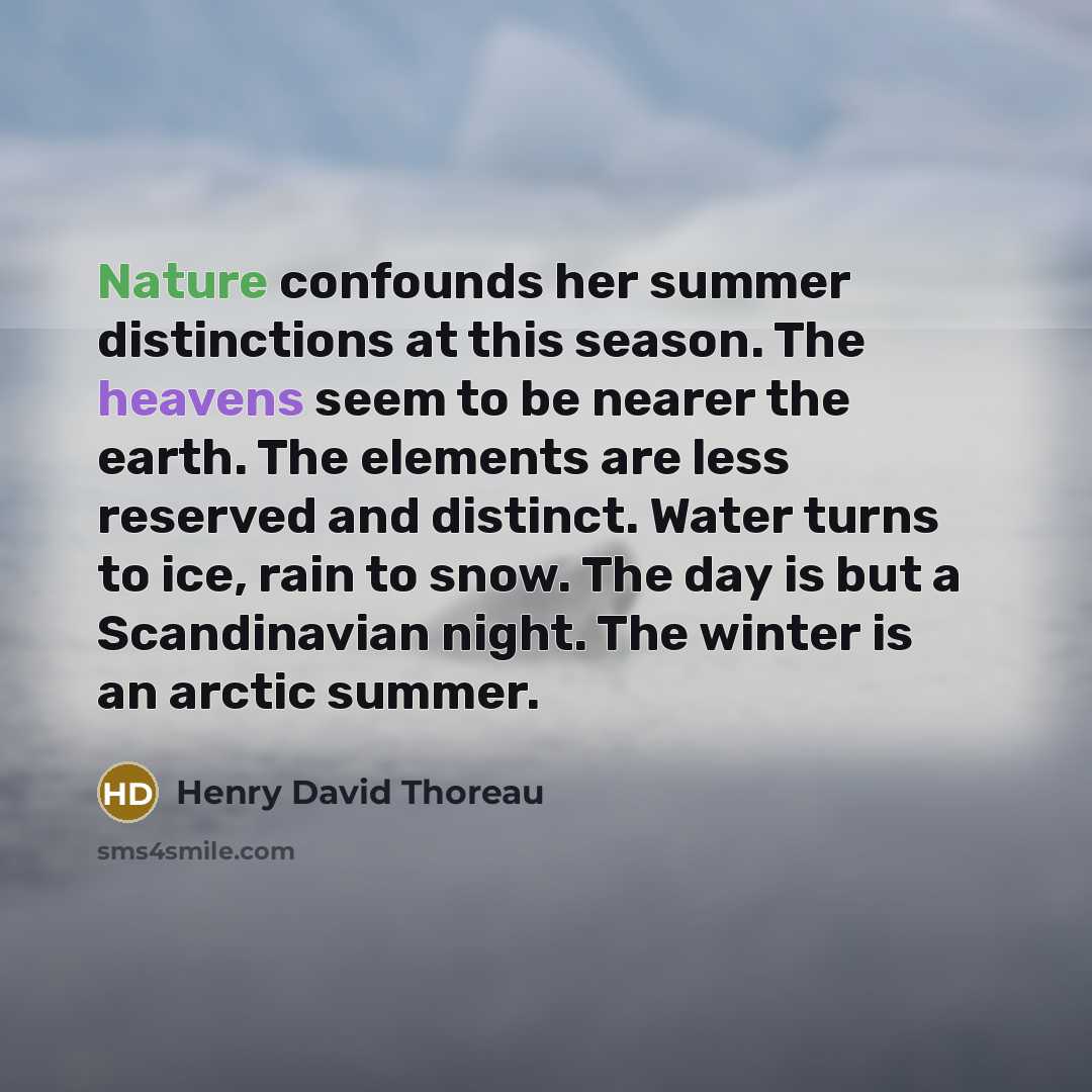 “Nature confounds her summer distinctions at this season. The heavens seem to be nearer the earth. The elements are less reserved and distinct. Water turns to ice, rain to snow. The day is but a Scandinavian night. The winter is an arctic summer.” quote by Henry David Thoreau