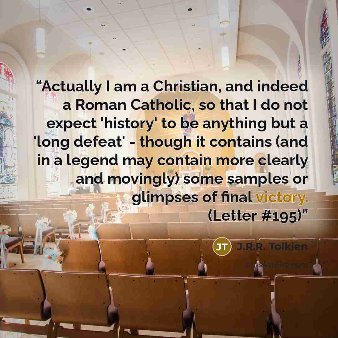 “Actually I am a Christian, and indeed a Roman Catholic, so that I do not expect 'history' to be anything but a 'long defeat' - though it contains (and in a legend may contain more clearly and movingly) some samples or glimpses of final victory. (Letter #195)” quote by J.R.R. Tolkien
