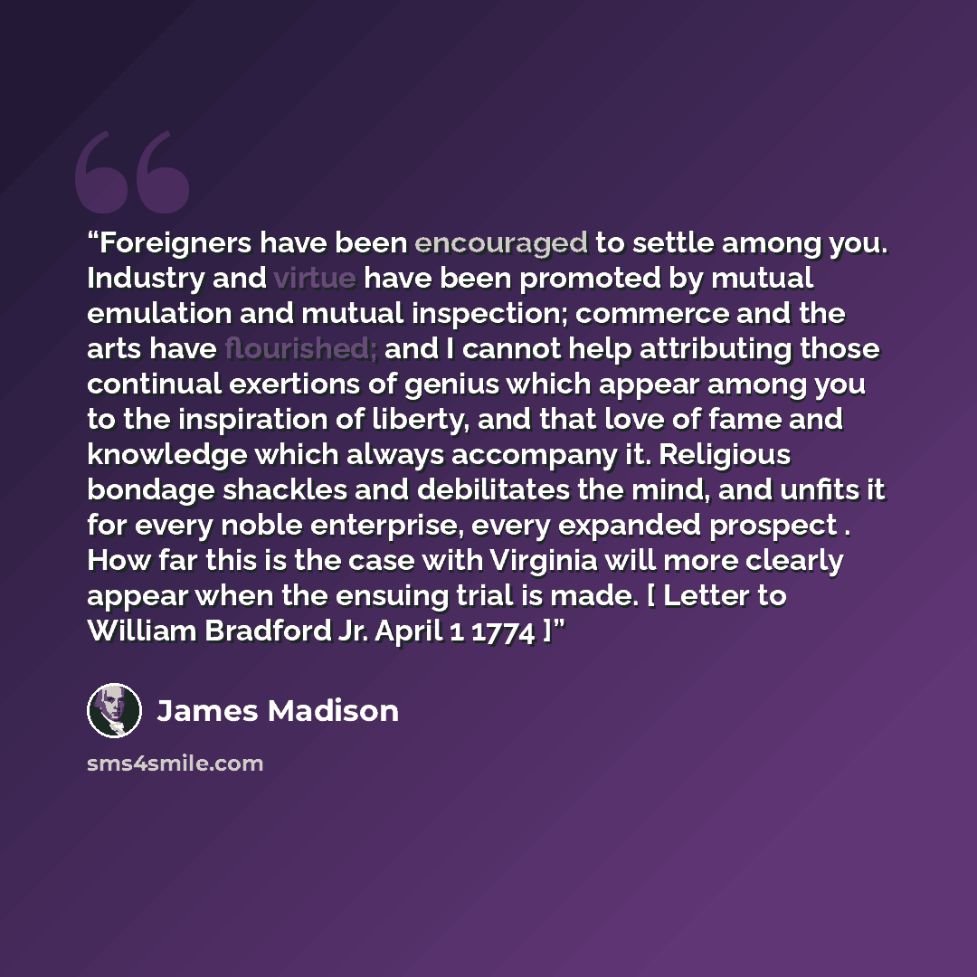 “Foreigners have been encouraged to settle among you. Industry and virtue have been promoted by mutual emulation and mutual inspection; commerce and the arts have flourished; and I cannot help attributing those continual exertions of genius which appear among you to the inspiration of liberty, and…” quote by James Madison