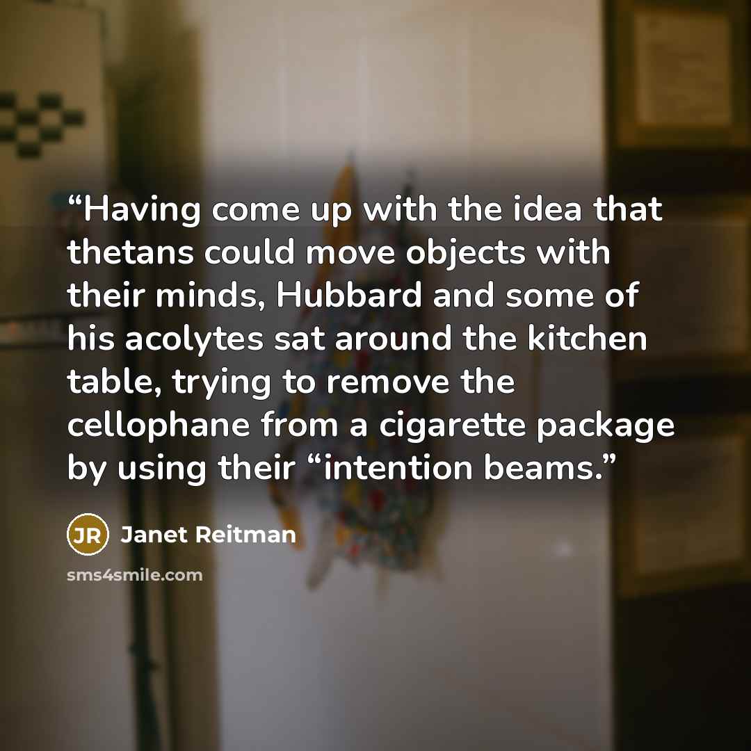 “Having come up with the idea that thetans could move objects with their minds, Hubbard and some of his acolytes sat around the kitchen table, trying to remove the cellophane from a cigarette package by using their “intention beams.” quote by Janet Reitman