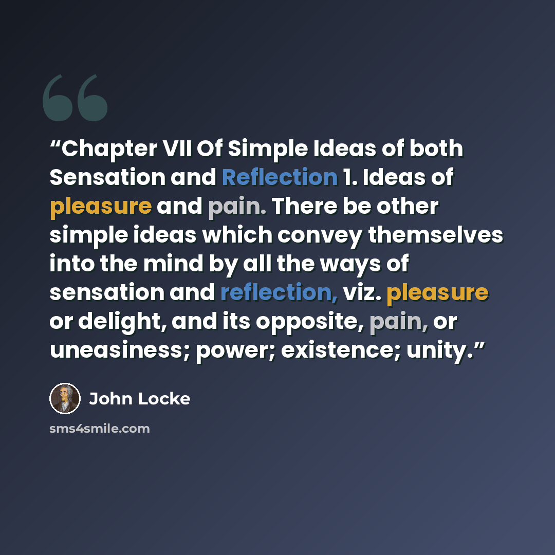 “Chapter VII Of Simple Ideas of both Sensation and Reflection 1. Ideas of pleasure and pain. There be other simple ideas which convey themselves into the mind by all the ways of sensation and reflection, viz. pleasure or delight, and its opposite, pain, or uneasiness; power; existence; unity.” quote by John Locke