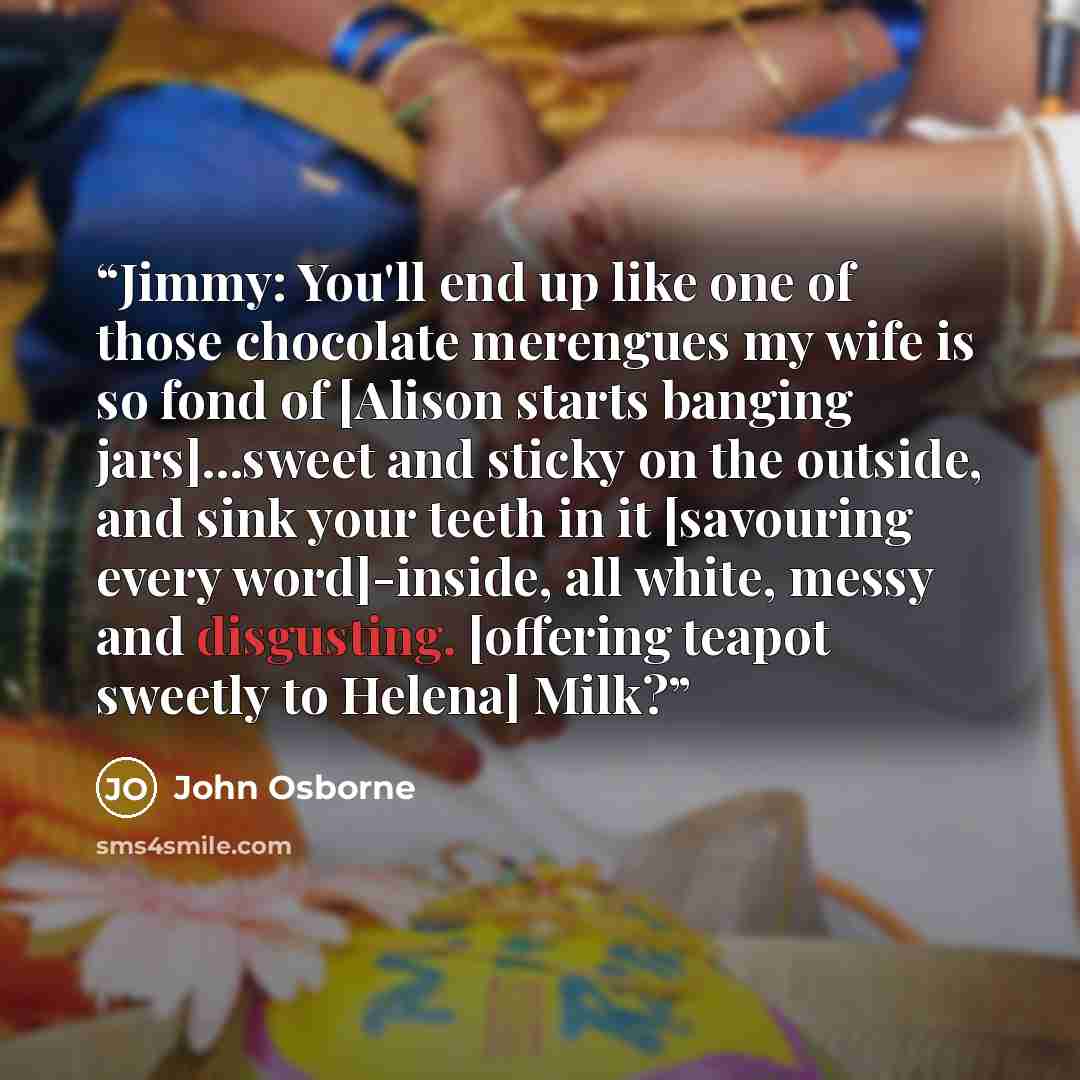 “Jimmy: You'll end up like one of those chocolate merengues my wife is so fond of [Alison starts banging jars]...sweet and sticky on the outside, and sink your teeth in it [savouring every word]-inside, all white, messy and disgusting. [offering teapot sweetly to Helena] Milk?” quote by John Osborne