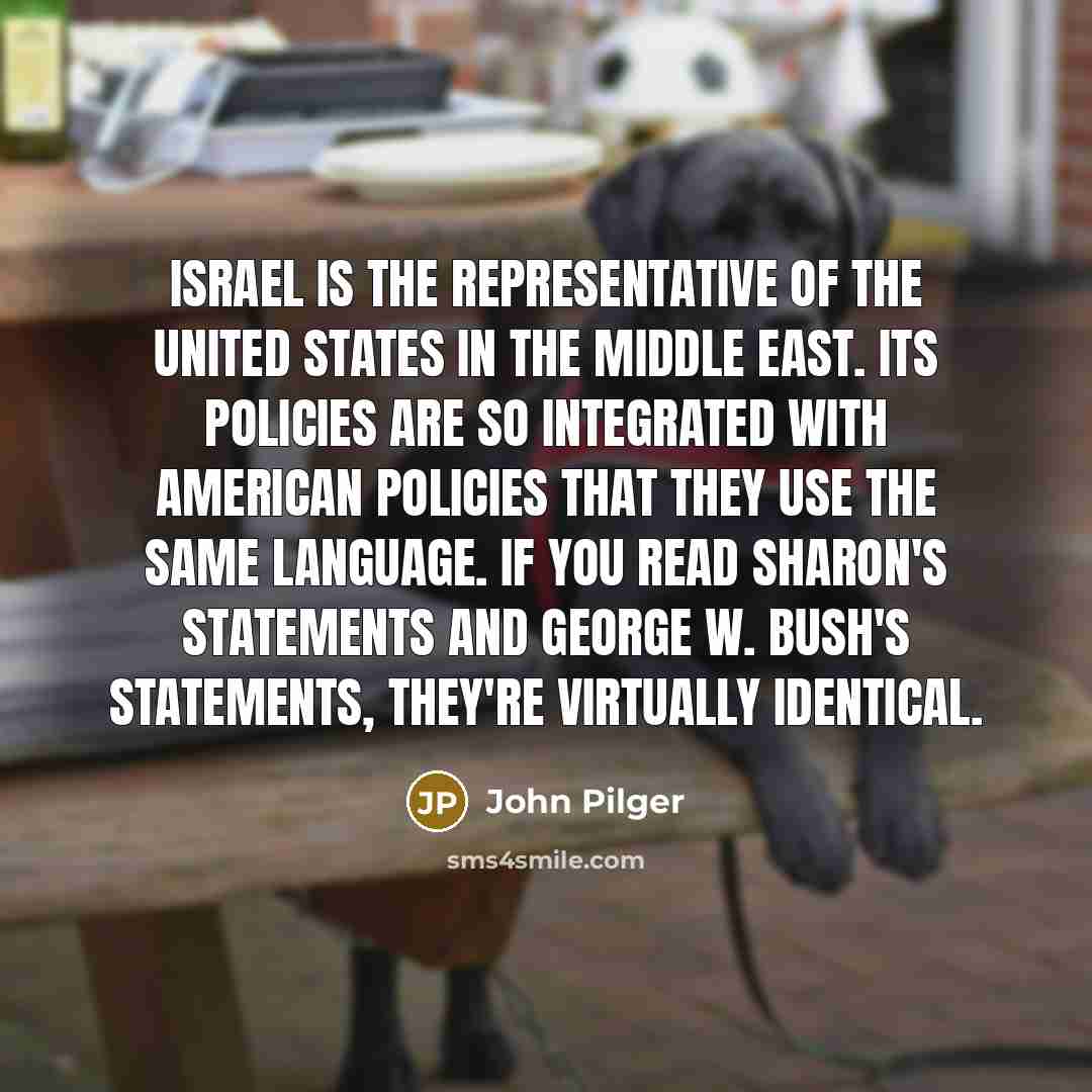 “Israel is the representative of the United States in the Middle East. Its policies are so integrated with American policies that they use the same language. If you read Sharon's statements and George W. Bush's statements, they're virtually identical.” quote by John Pilger