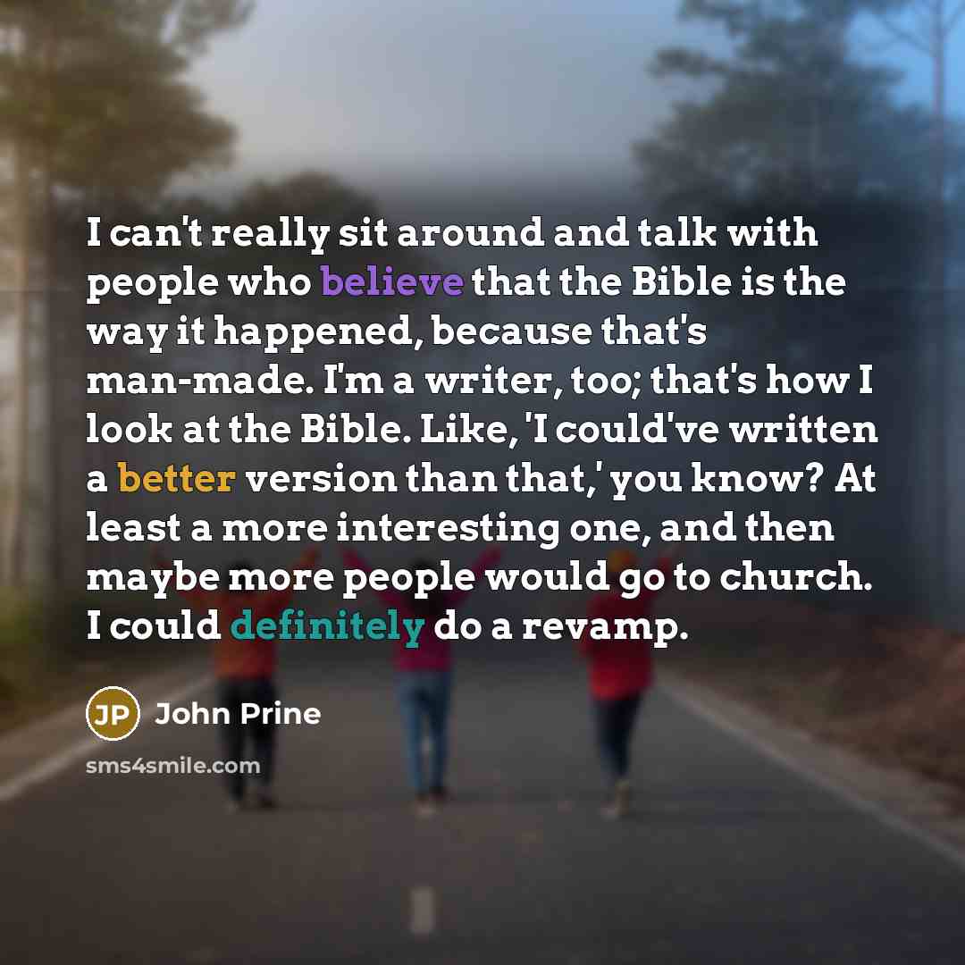“I can't really sit around and talk with people who believe that the Bible is the way it happened, because that's man-made. I'm a writer, too; that's how I look at the Bible. Like, 'I could've written a better version than that,' you know? At least a more interesting one, and then maybe more people…” quote by John Prine