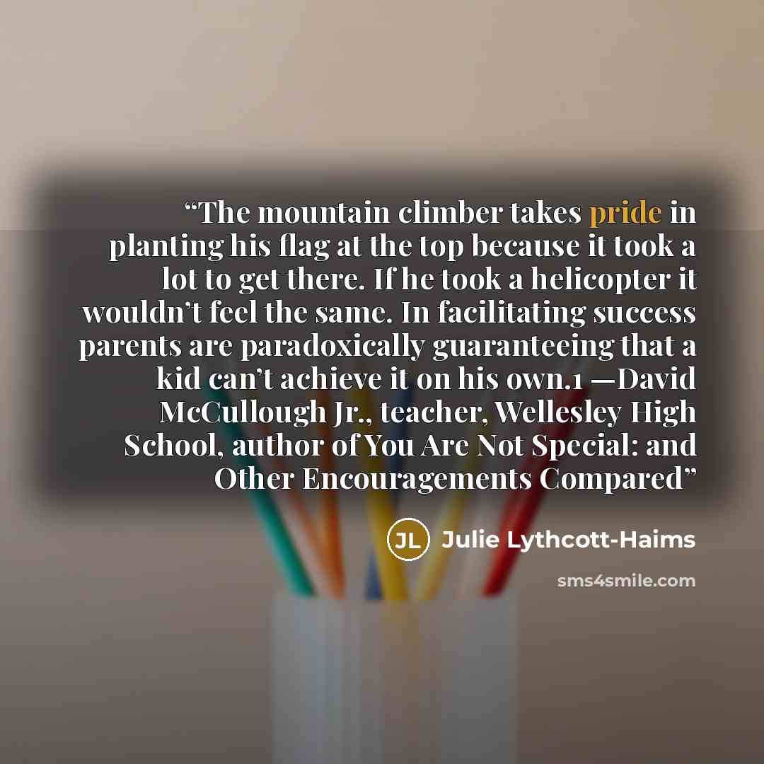 “The mountain climber takes pride in planting his flag at the top because it took a lot to get there. If he took a helicopter it wouldn’t feel the same. In facilitating success parents are paradoxically guaranteeing that a kid can’t achieve it on his own.1 —David McCullough Jr., teacher, Wellesley…” quote by Julie Lythcott-Haims