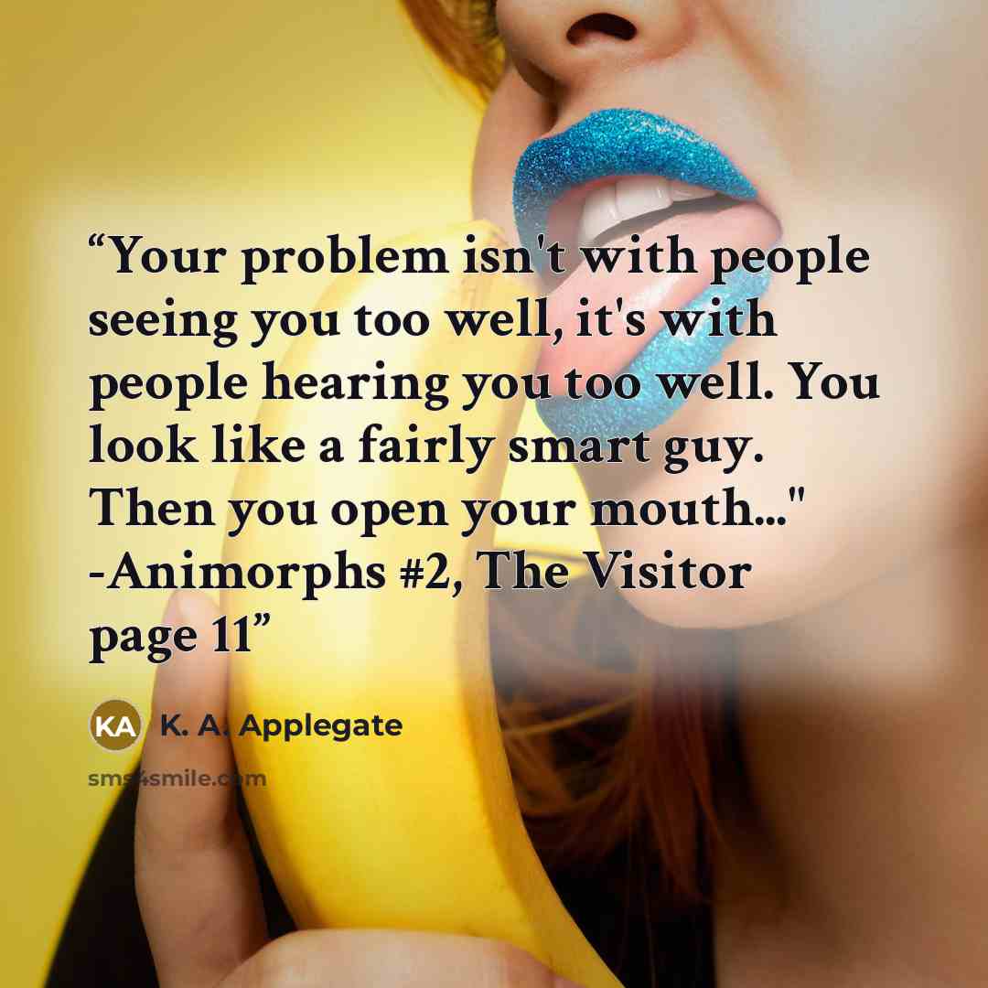 “Your problem isn't with people seeing you too well, it's with people hearing you too well. You look like a fairly smart guy. Then you open your mouth..." -Animorphs #2, The Visitor page 11” quote by K. A. Applegate