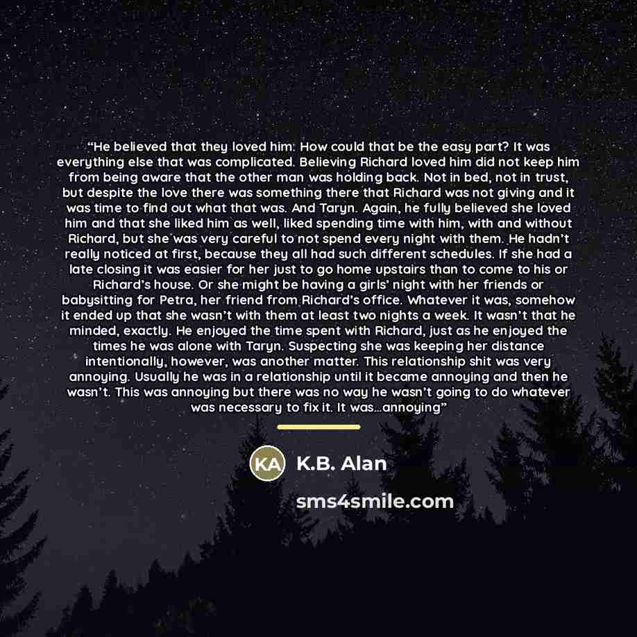 “He believed that they loved him. How could that be the easy part? It was everything else that was complicated. Believing Richard loved him did not keep him from being aware that the other man was holding back. Not in bed, not in trust, but despite the love there was something there that Richard…” quote by K.B. Alan