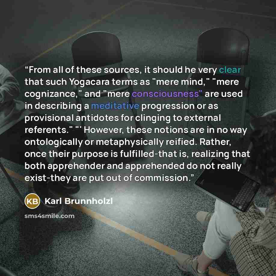“From all of these sources, it should he very clear that such Yogacara terms as "mere mind," "mere cognizance," and "mere consciousness" are used in describing a meditative progression or as provisional antidotes for clinging to external referents." "' However, these notions are in no way…” quote by Karl Brunnholzl