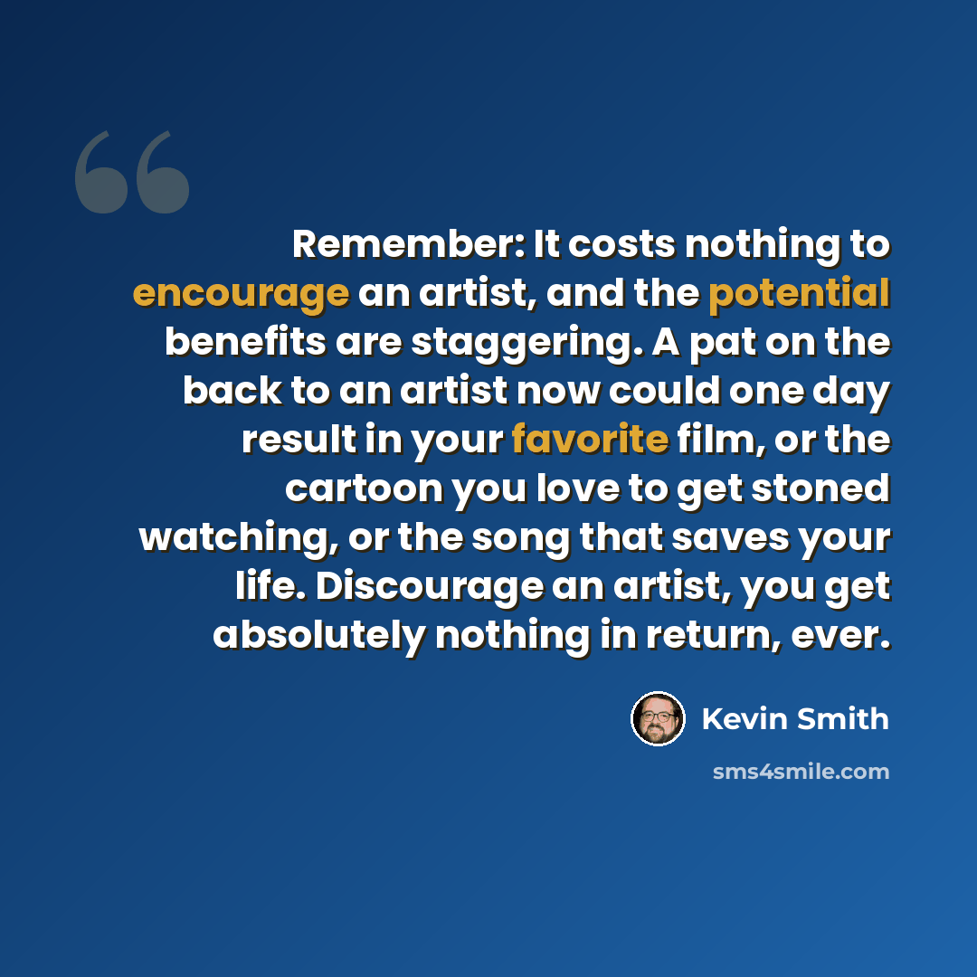 “Remember: It costs nothing to encourage an artist, and the potential benefits are staggering. A pat on the back to an artist now could one day result in your favorite film, or the cartoon you love to get stoned watching, or the song that saves your life. Discourage an artist, you get absolutely…” quote by Kevin Smith