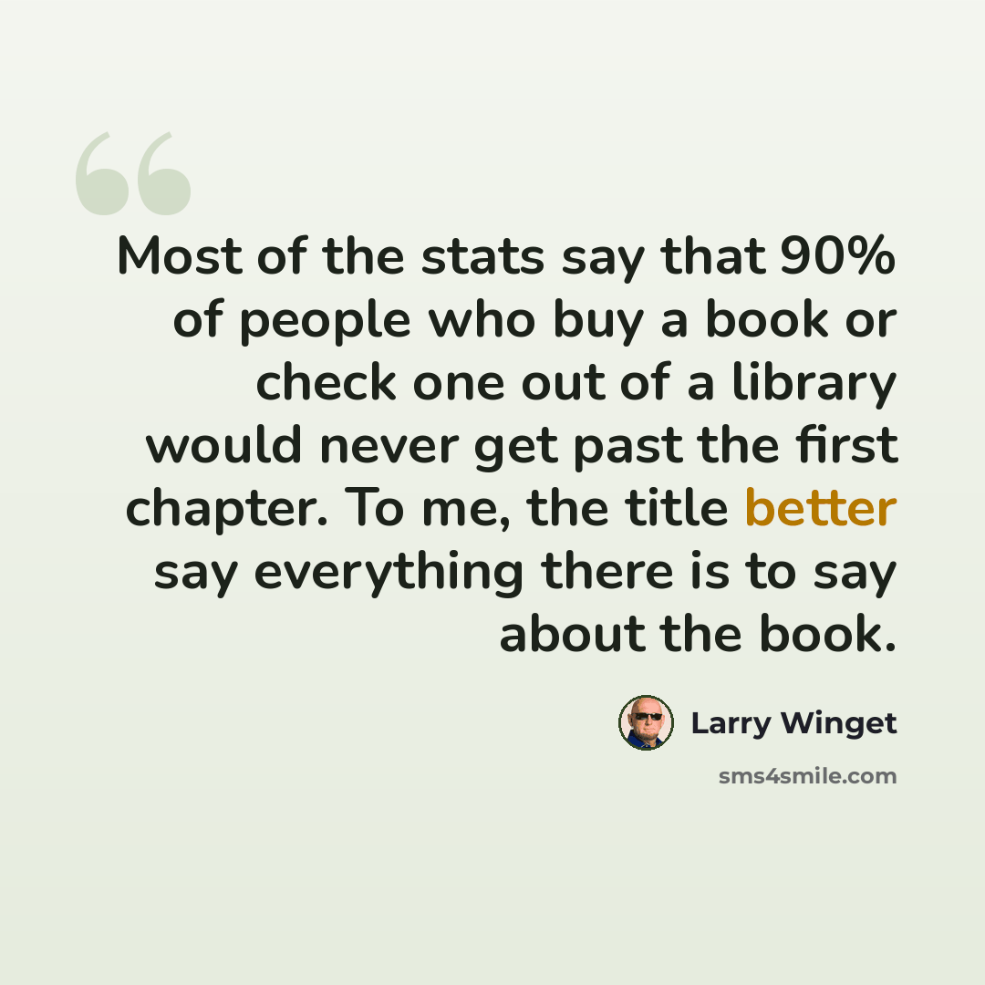 “Most of the stats say that 90% of people who buy a book or check one out of a library would never get past the first chapter. To me, the title better say everything there is to say about the book.” quote by Larry Winget
