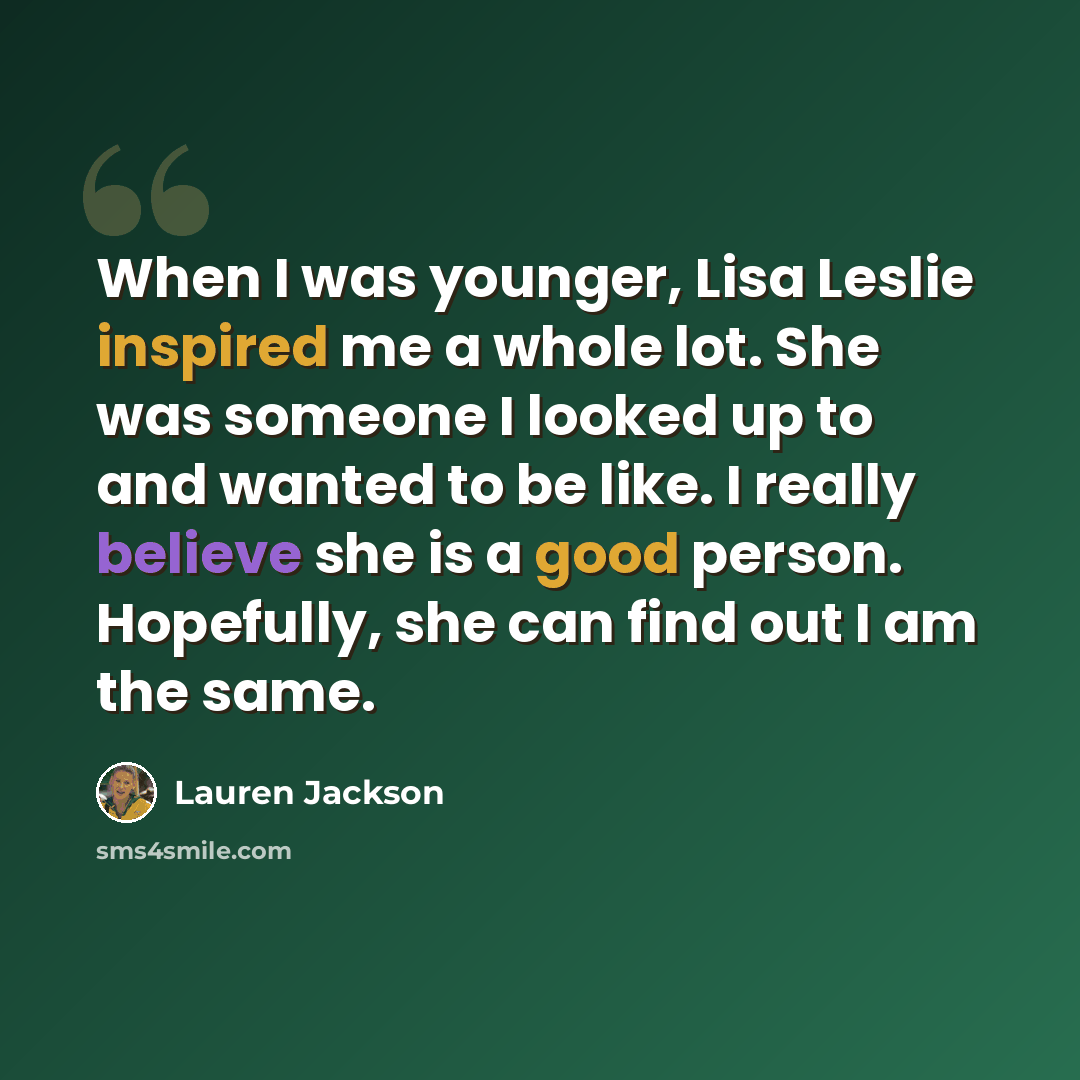 “When I was younger, Lisa Leslie inspired me a whole lot. She was someone I looked up to and wanted to be like. I really believe she is a good person. Hopefully, she can find out I am the same.” quote by Lauren Jackson