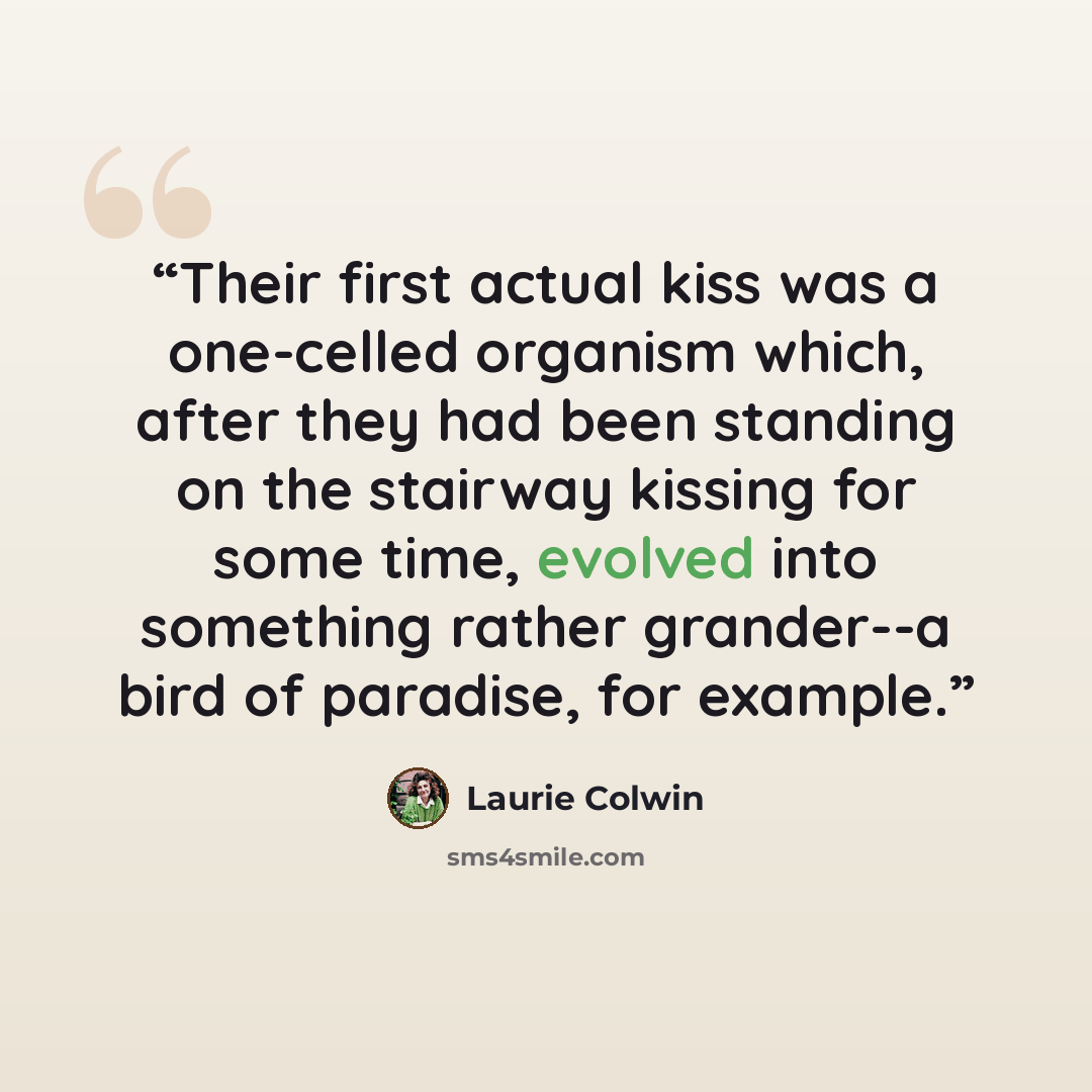 “Their first actual kiss was a one-celled organism which, after they had been standing on the stairway kissing for some time, evolved into something rather grander--a bird of paradise, for example.” quote by Laurie Colwin