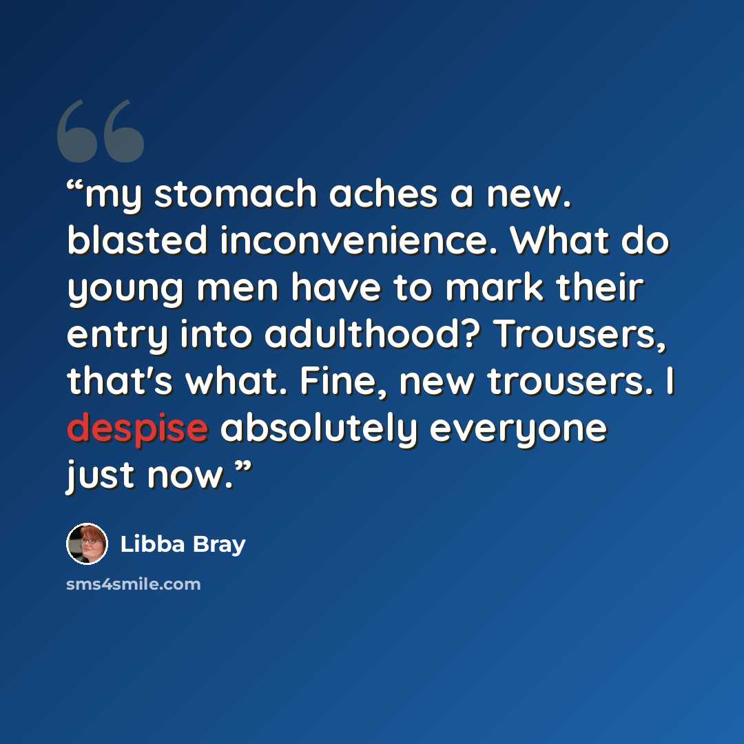 “my stomach aches a new. blasted inconvenience. What do young men have to mark their entry into adulthood? Trousers, that's what. Fine, new trousers. I despise absolutely everyone just now.” quote by Libba Bray