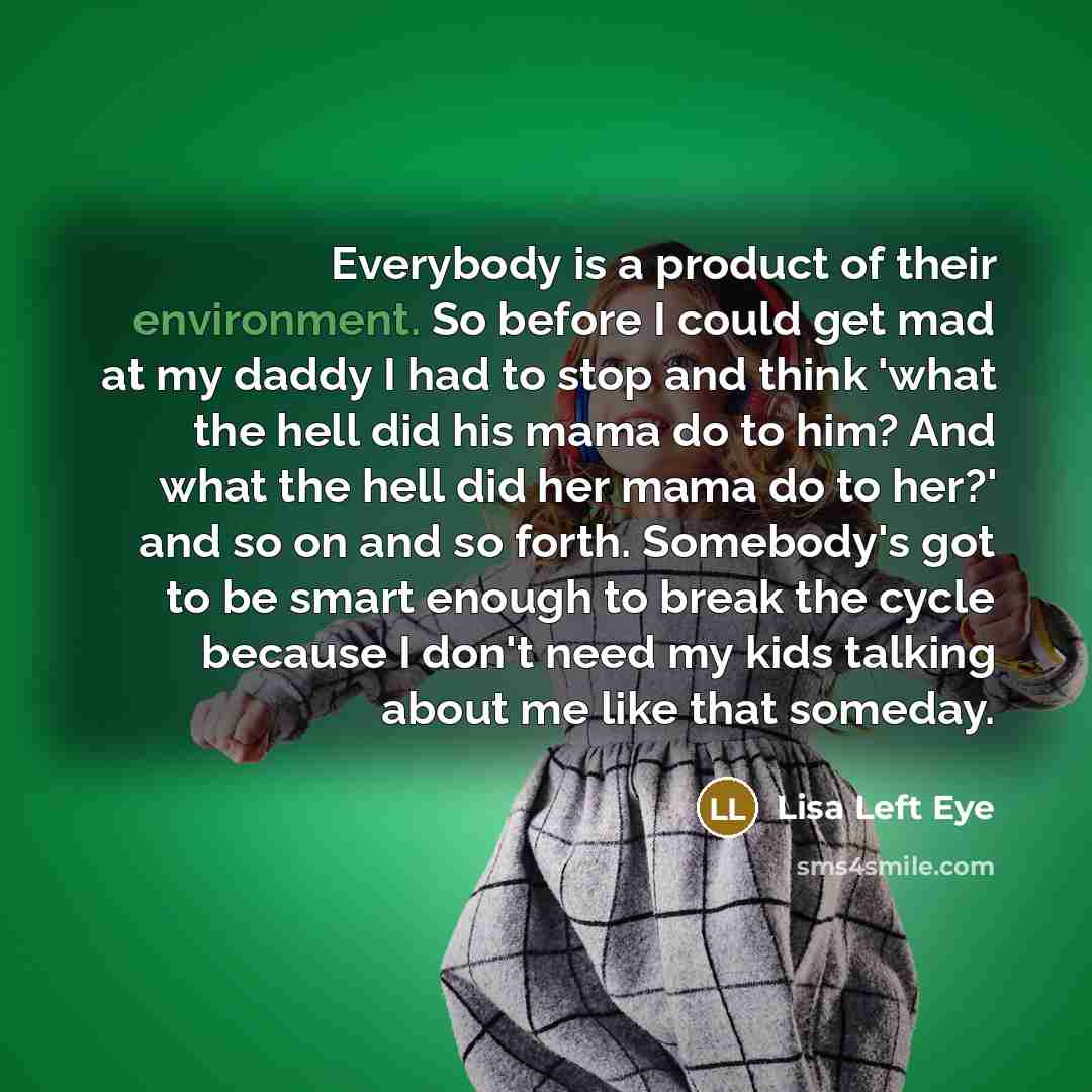 “Everybody is a product of their environment. So before I could get mad at my daddy I had to stop and think 'what the hell did his mama do to him? And what the hell did her mama do to her?' and so on and so forth. Somebody's got to be smart enough to break the cycle because I don't need my kids…” quote by Lisa Left Eye