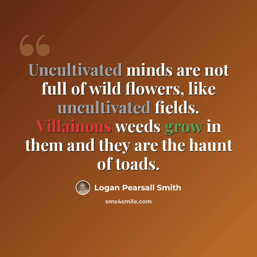 “Uncultivated minds are not full of wild flowers, like uncultivated fields. Villainous weeds grow in them and they are the haunt of toads.” quote by Logan Pearsall Smith