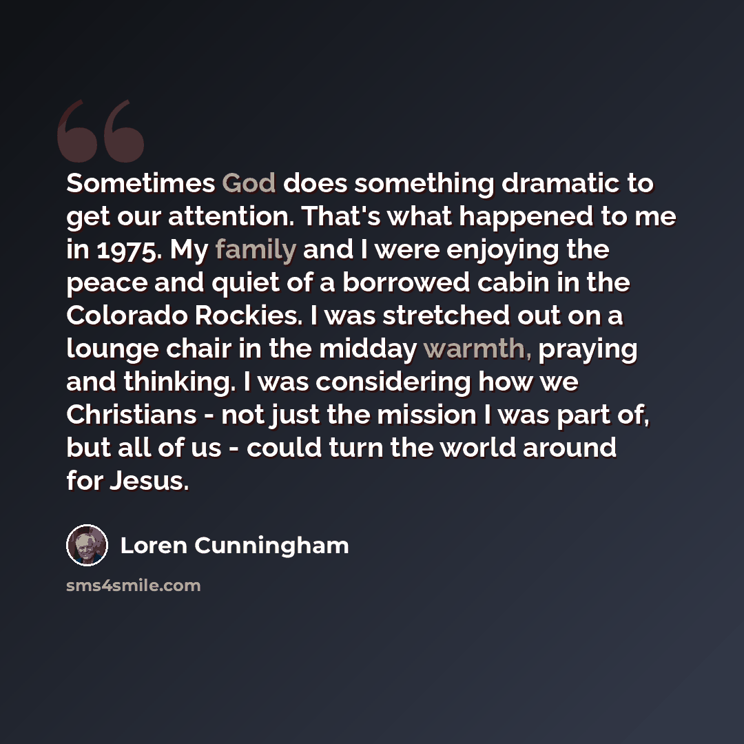 “Sometimes God does something dramatic to get our attention. That's what happened to me in 1975. My family and I were enjoying the peace and quiet of a borrowed cabin in the Colorado Rockies. I was stretched out on a lounge chair in the midday warmth, praying and thinking. I was considering how we…” quote by Loren Cunningham
