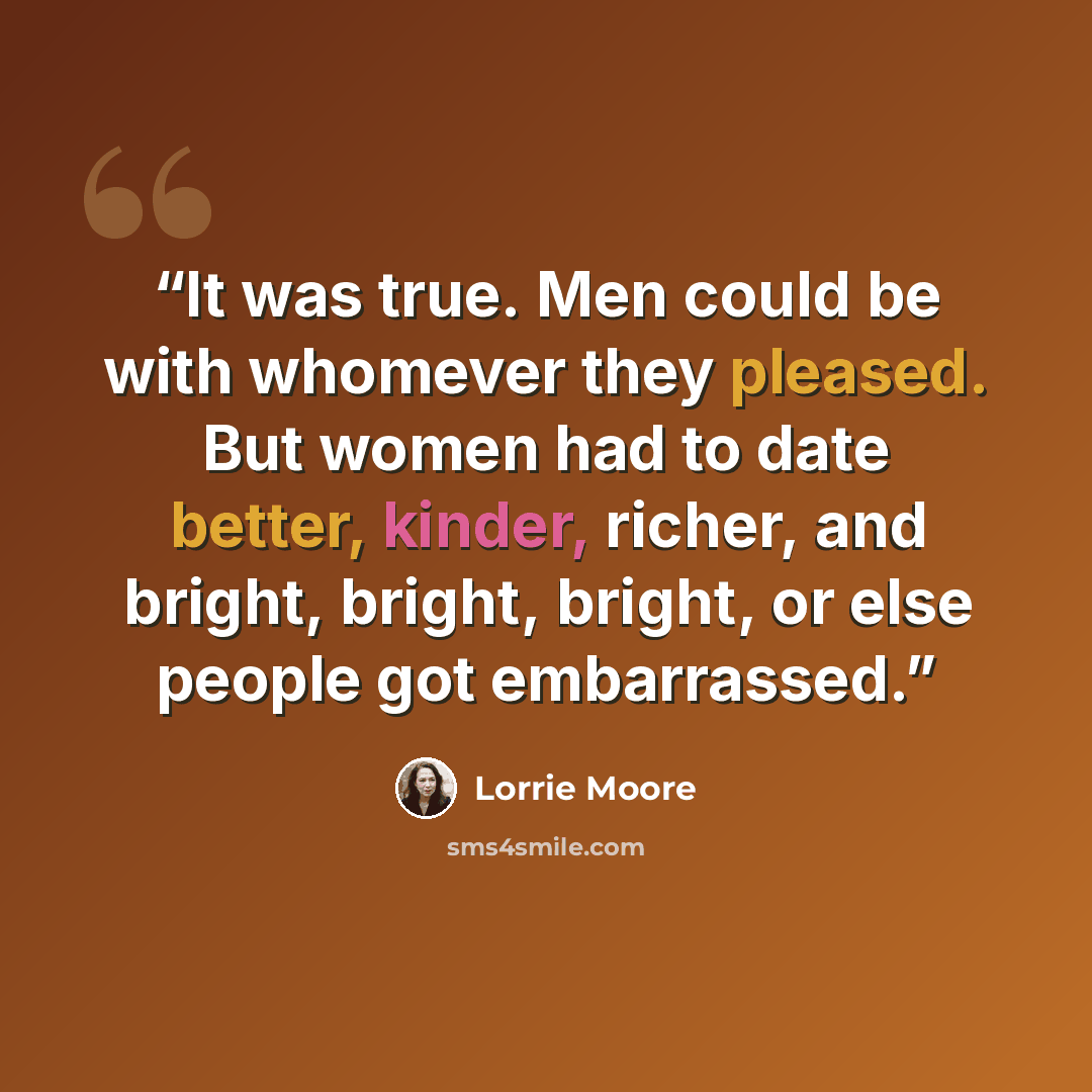 “It was true. Men could be with whomever they pleased. But women had to date better, kinder, richer, and bright, bright, bright, or else people got embarrassed.” quote by Lorrie Moore