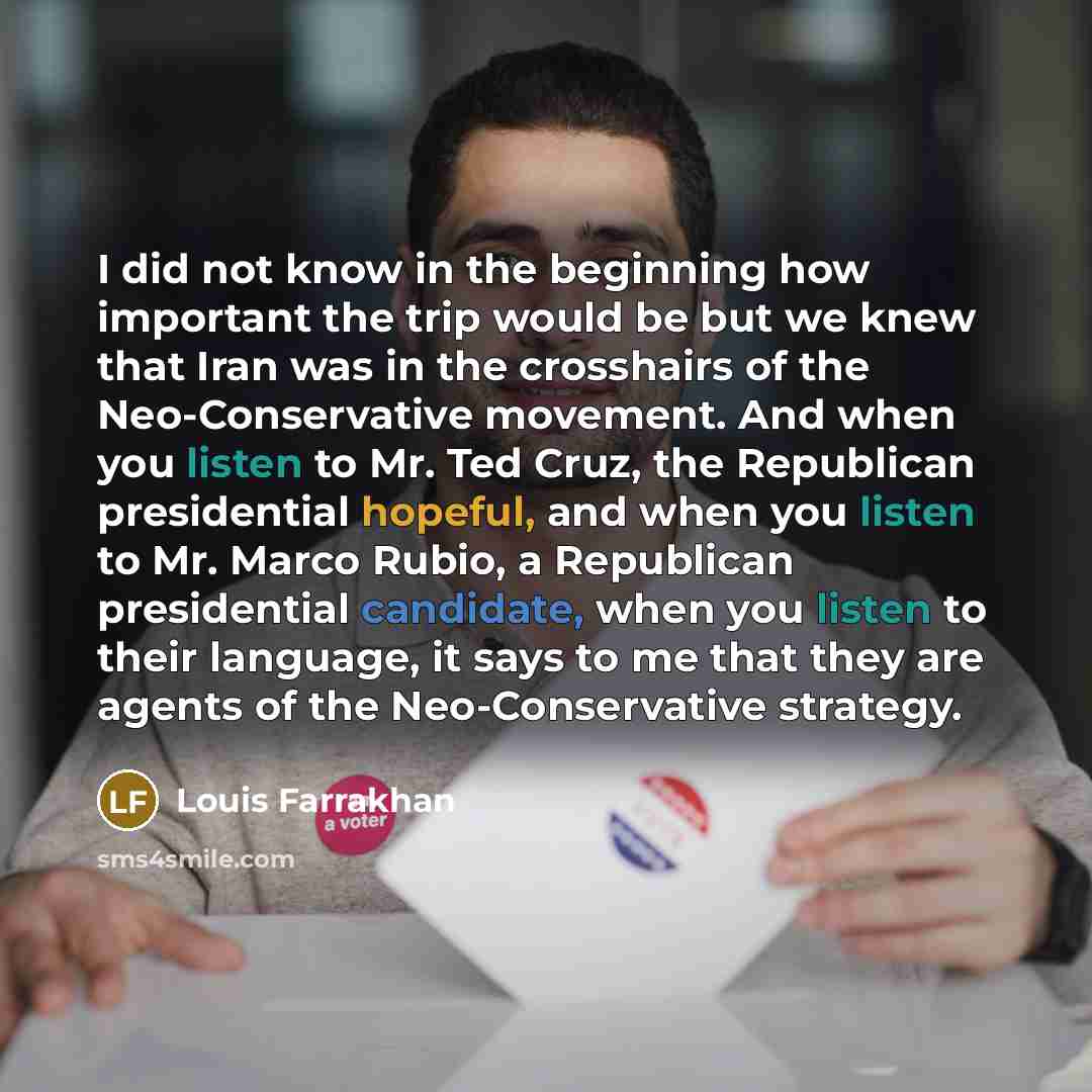 “I did not know in the beginning how important the trip would be but we knew that Iran was in the crosshairs of the Neo-Conservative movement. And when you listen to Mr. Ted Cruz, the Republican presidential hopeful, and when you listen to Mr. Marco Rubio, a Republican presidential candidate, when…” quote by Louis Farrakhan