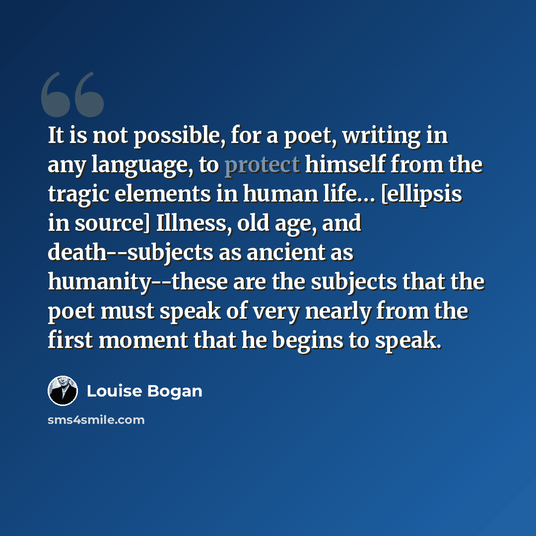 “It is not possible, for a poet, writing in any language, to protect himself from the tragic elements in human life… [ellipsis in source] Illness, old age, and death--subjects as ancient as humanity--these are the subjects that the poet must speak of very nearly from the first moment that he begins…” quote by Louise Bogan