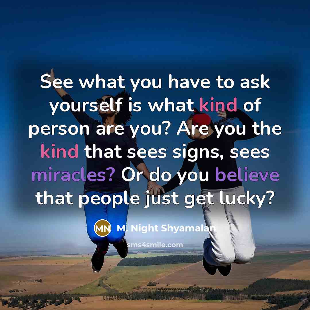 “See what you have to ask yourself is what kind of person are you? Are you the kind that sees signs, sees miracles? Or do you believe that people just get lucky?” quote by M. Night Shyamalan