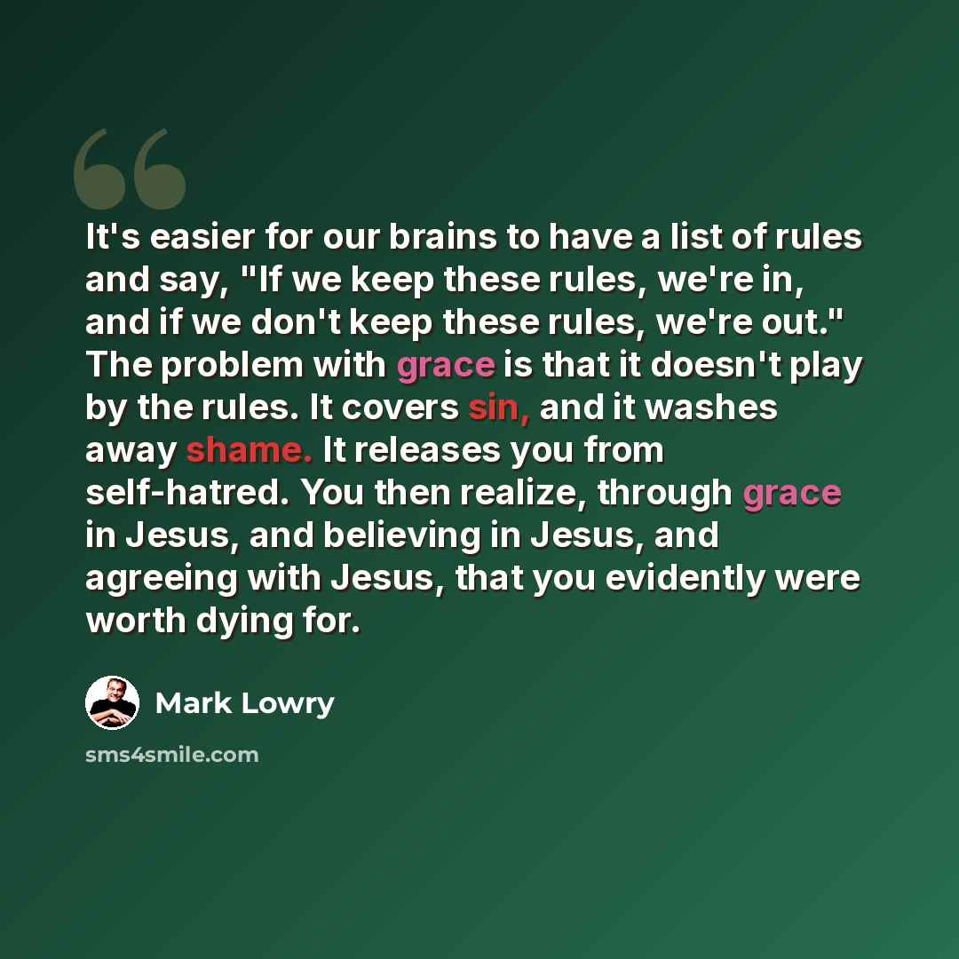 “It's easier for our brains to have a list of rules and say, "If we keep these rules, we're in, and if we don't keep these rules, we're out." The problem with grace is that it doesn't play by the rules. It covers sin, and it washes away shame. It releases you from self-hatred. You then realize…” quote by Mark Lowry