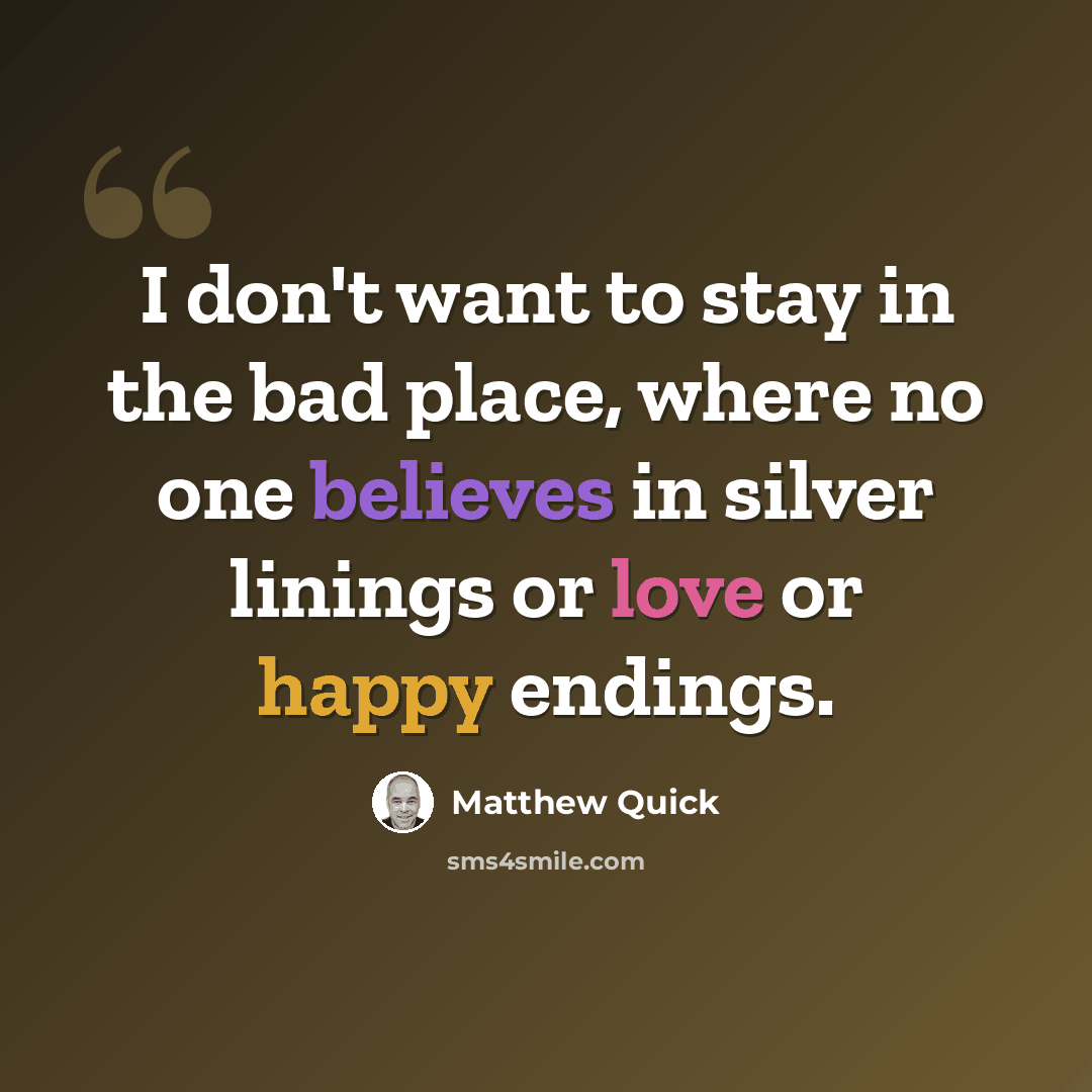 “I don't want to stay in the bad place, where no one believes in silver linings or love or happy endings.” quote by Matthew Quick