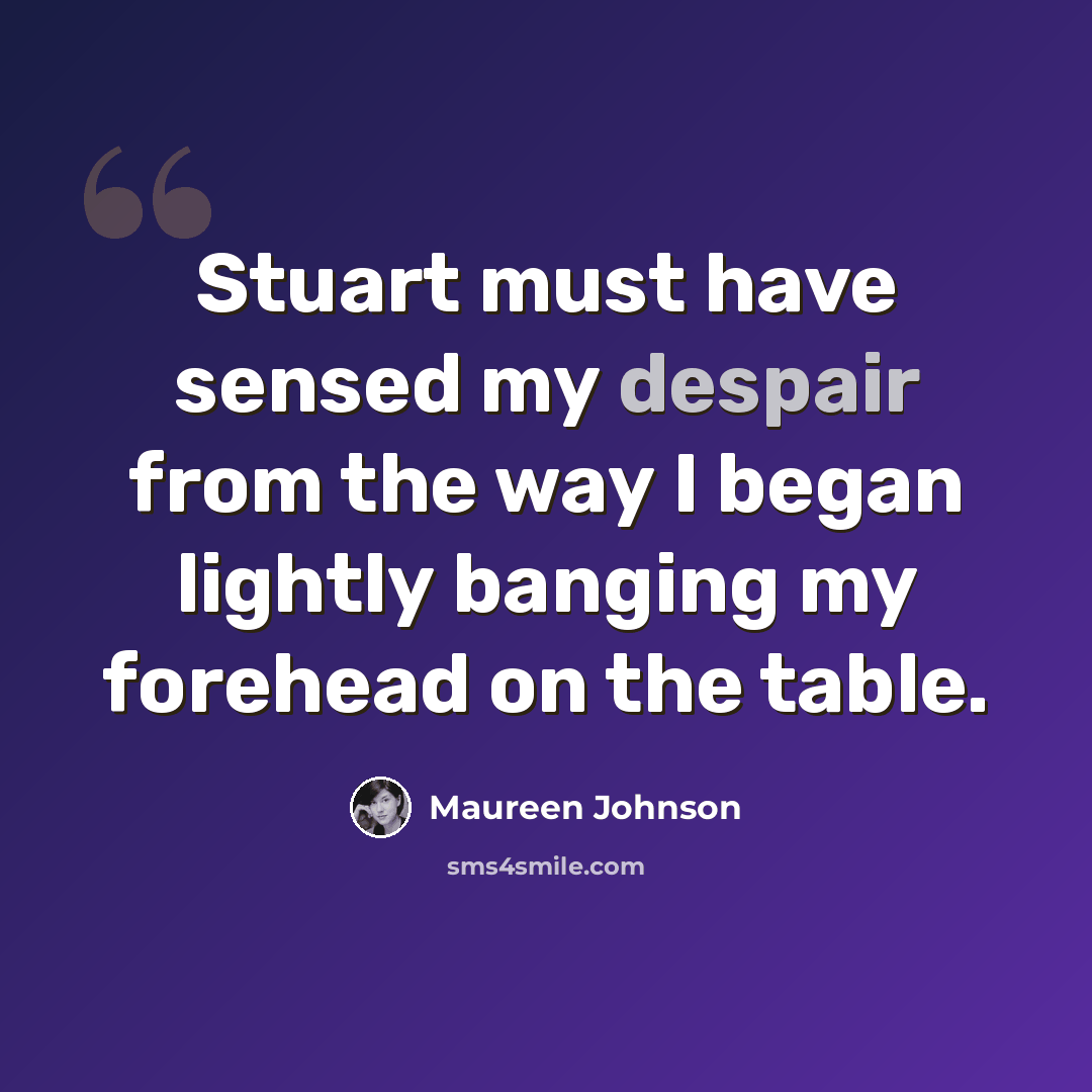 “Stuart must have sensed my despair from the way I began lightly banging my forehead on the table.” quote by Maureen Johnson