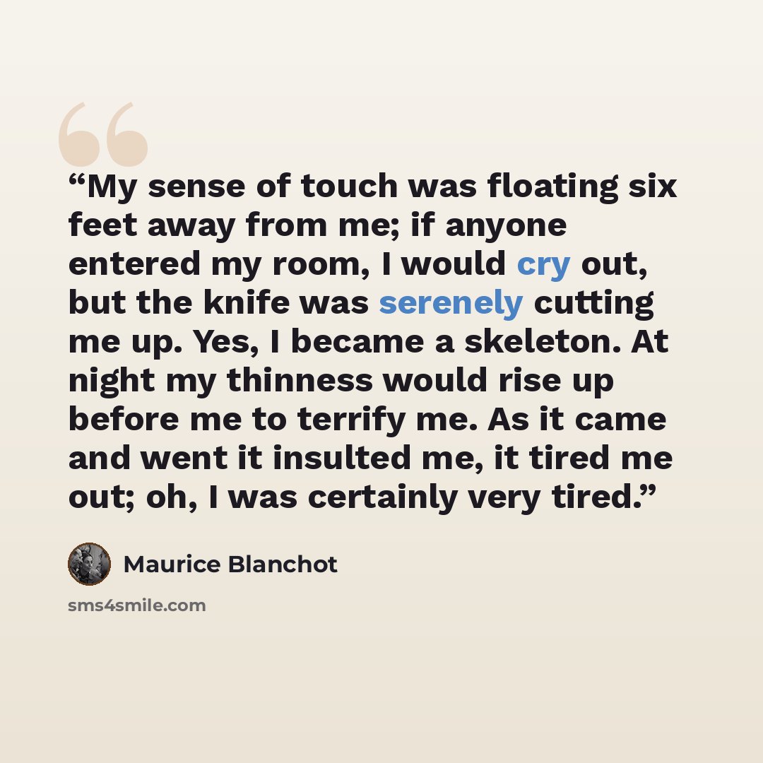 “My sense of touch was floating six feet away from me; if anyone entered my room, I would cry out, but the knife was serenely cutting me up. Yes, I became a skeleton. At night my thinness would rise up before me to terrify me. As it came and went it insulted me, it tired me out; oh, I was certainly…” quote by Maurice Blanchot