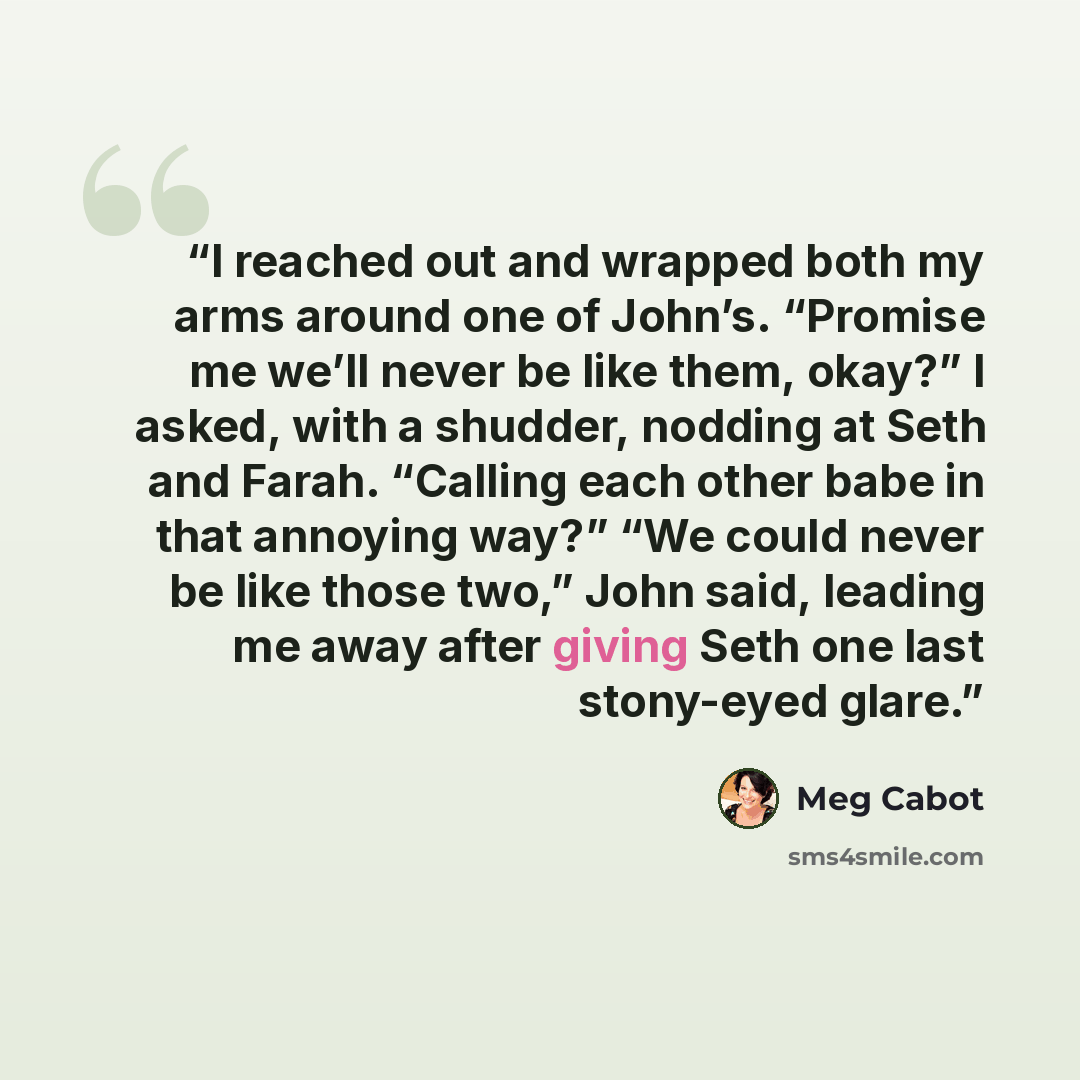 “I reached out and wrapped both my arms around one of John’s. “Promise me we’ll never be like them, okay?” I asked, with a shudder, nodding at Seth and Farah. “Calling each other babe in that annoying way?” “We could never be like those two,” John said, leading me away after giving Seth one last…” quote by Meg Cabot