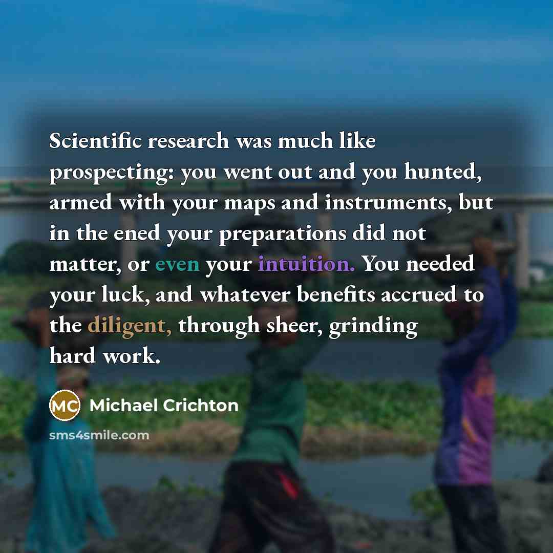 “Scientific research was much like prospecting: you went out and you hunted, armed with your maps and instruments, but in the ened your preparations did not matter, or even your intuition. You needed your luck, and whatever benefits accrued to the diligent, through sheer, grinding hard work.” quote by Michael Crichton