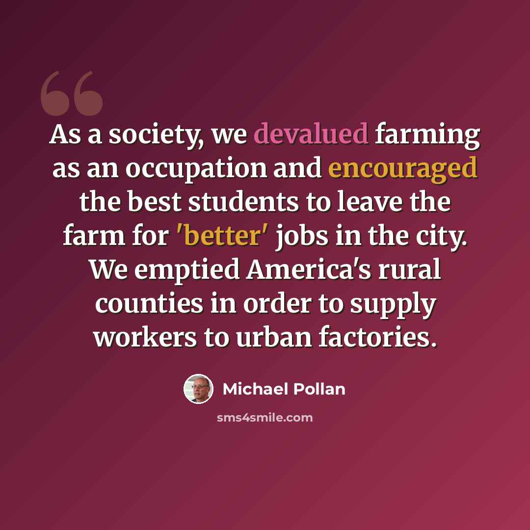 “As a society, we devalued farming as an occupation and encouraged the best students to leave the farm for 'better' jobs in the city. We emptied America's rural counties in order to supply workers to urban factories.” quote by Michael Pollan