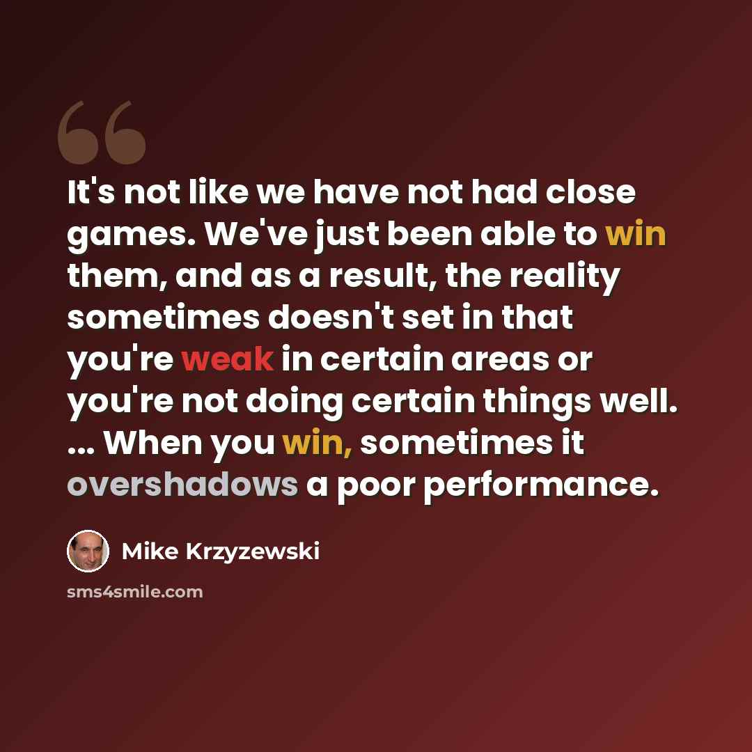 “It's not like we have not had close games. We've just been able to win them, and as a result, the reality sometimes doesn't set in that you're weak in certain areas or you're not doing certain things well. ... When you win, sometimes it overshadows a poor performance.” quote by Mike Krzyzewski