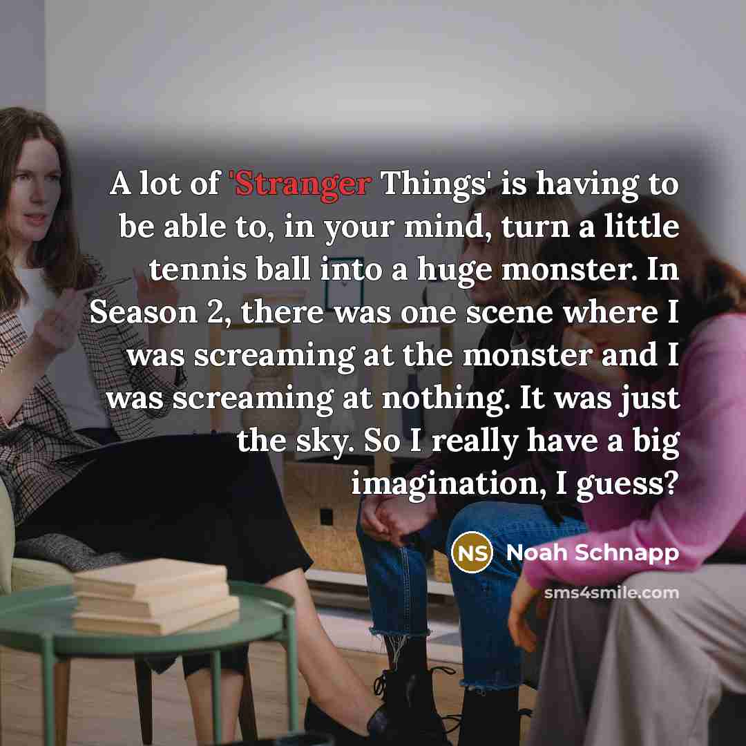 “A lot of 'Stranger Things' is having to be able to, in your mind, turn a little tennis ball into a huge monster. In Season 2, there was one scene where I was screaming at the monster and I was screaming at nothing. It was just the sky. So I really have a big imagination, I guess?” quote by Noah Schnapp