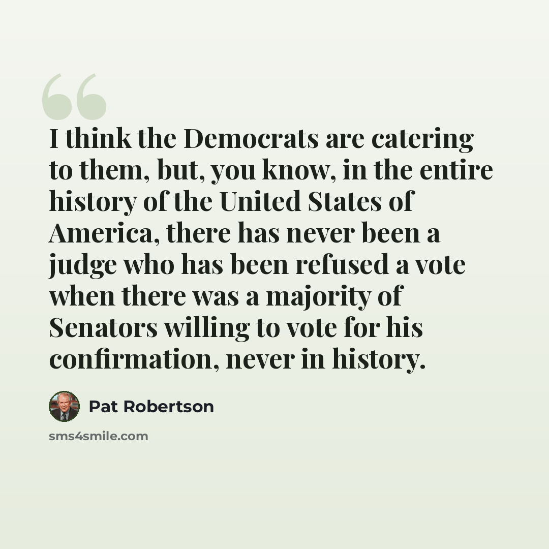 “I think the Democrats are catering to them, but, you know, in the entire history of the United States of America, there has never been a judge who has been refused a vote when there was a majority of Senators willing to vote for his confirmation, never in history.” quote by Pat Robertson