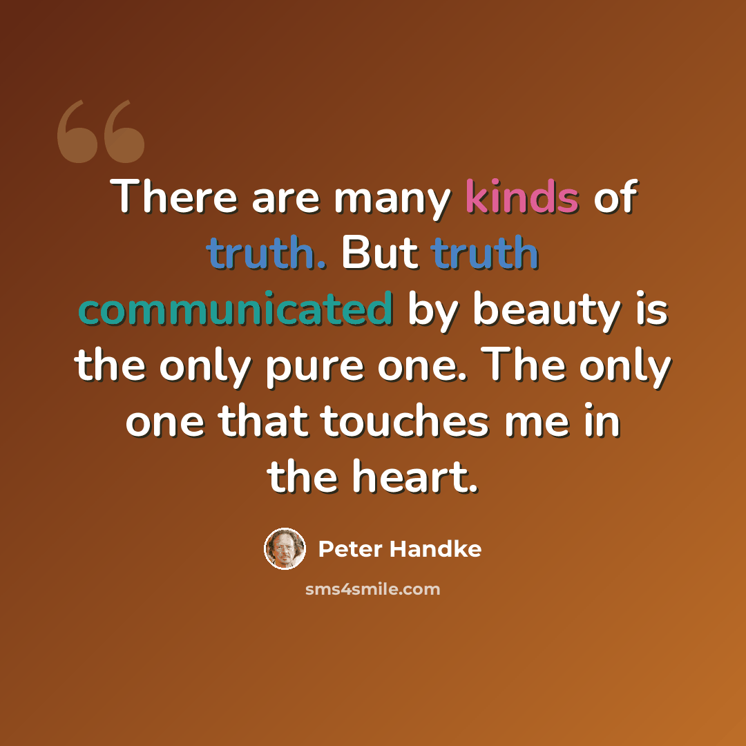 “There are many kinds of truth. But truth communicated by beauty is the only pure one. The only one that touches me in the heart.” quote by Peter Handke